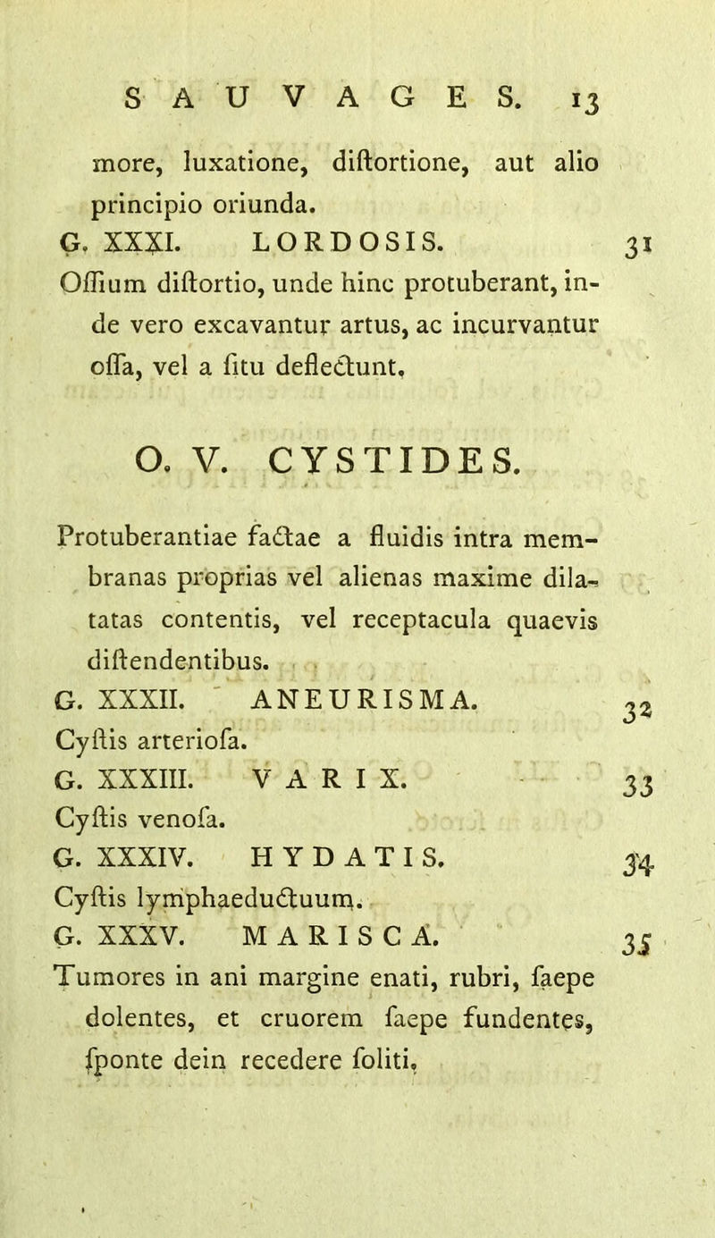 more, luxatione, diftortione, aut alio principio oriunda. G. XX^I. LORDOSIS. 31 Ojdium diftortio, unde hinc protuberant, in- de vero excavantur artus, ac incurvantur offa, vel a fitu defletlunt. O. V. CySTIDES. Protuberantiae fa61:ae a fluidis intra mem- branas proprias vel alienas maxime dila-r, tatas contends, vel receptacula quaevis diftendentibus. G. XXXII. ' ANEURISMA. Cyftis arteriofa. G. XXXIII. V A R I X. Cyftis venofa. G. XXXIV. H Y D A T I S. Cyftis lymphaedudtuuna. G. XXXV. M A R I S C A. Tumores in ani margine enati, rubri, faepe dolentes, et cruorem faepe fundentes, fponte dein recedere foliti. 32 33 3'4 3i