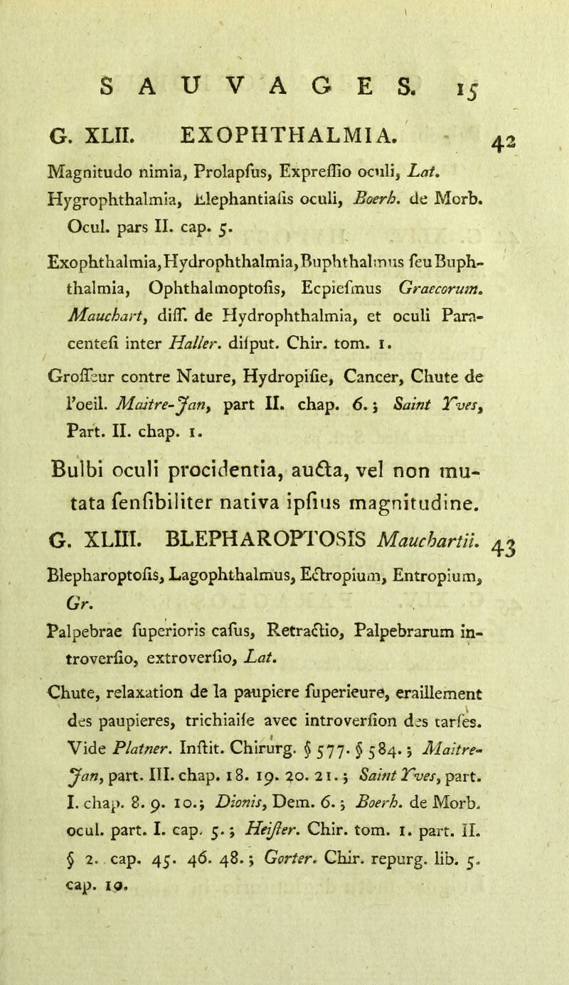 G. XLII. EXOPHTHALMIA. Magnitude nimia, Prolapfus, Expreflio oculi, Lat. Hygrophthalmia, Mephantialis oculi, Boerh. de Morb. Ocul. pars II. cap. 5. Exophthalmia,Hydrophthalmla,Buphthalmns feuBuph- thalmia, Ophthalmoptofis, Ecpiefmus Graecorum. Mauchart, dilT. de Hydrophthalmia, et oculi Para- centefi inter Haller, dilput. Chir. tom. i. Groffeur centre Nature, Hydropifie, Cancer, Chute de I’oeil. Medtre-Jany part II. chap. 6. j ^aint Tvesy Part. II. chap. i. Bulbi oculi procidentia, au6la, vel non mu- tata fenfibiliter nativa ipfius magnitudine. G. XLIII. BLEPHAROPTOSIS Mauchartii. Blepharoptofis, Lagophthalmus, Eflropium, Entropium, GV. Palpebrae fuperioris cafus, Retra£Ho, Palpebrarum in- troverfio, extroverfio, Lat. Chute, relaxation de la paupiere fuperleure, eraillement des paupieres, trichiaife avec introverfion des tarfes- Vide Plainer. Inftit. Chirurg. $ 577. § 584.; Maitre- JaUy part. III. chap. 18. 19. %o. 21.; Saint Tves, part. I. chap. 8. 9. 10.; Dionis, Dem. 6.5 Boerh. de Morb. ocul. part. I. cap. 5.; Heijler. Chir. tom. i. part. II. § 2. cap. 45. 46. 48.; Gorier. Chir. repurg. lib. 5. cap. ip.