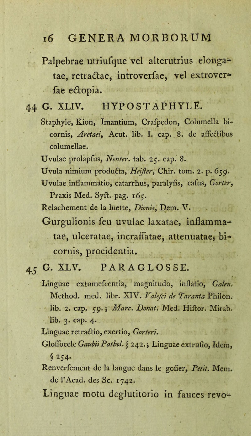 Palpebrae utriufque vel alterutrius elonga* tae, retradtae, introverfae, vel extrovert fae eftopia* 44 G. XLIV. HYPOSTAPHYLE. Staphyle, Kion, Imantium, Crafpedon, Columella bi- cornis, Aretaei, Acut. lib. I. cap. 8. de affe£Hbus columellae. Uvulae prolapfus, Neuter, tab. 25. cap. 8. Uvula nimium produ£la, Heijler, Chir. tom. 2. p. 659. Uvulae inflammitio, catafrhus, paralyfis, cafus, Gorter^ Praxis Med. Syft. pag. 165. Relachement de la luette, Dionisy Dem. V* Gurgulionis feu uvulae laxatae, inflamma- tae, ulceratae, incraflatae, attenuatae, bi* cornls, procidentia. 45 G. XLV. PARAGLOSSE. Linguae extumefcentia, ’magnitude, ihflatio, GaleUi Method, med. libr. XIV. Vale/ci de Taranta Pbildn. lib. 2. cap. 59. i Marc. Donat. Med. Hiftor. Mirab. lib. 3. cap. 4. Linguae retra£lio, exertio, Gorteri. GlolTocele Gaubii Pathol. § 242. j Linguae extrufio, Idem, § 254. Renverfement de la langue dans le gofier. Petit. Mem^ de I’Acad. des Sc. 1742. Linguae motu deglutitorio in fauces revo-