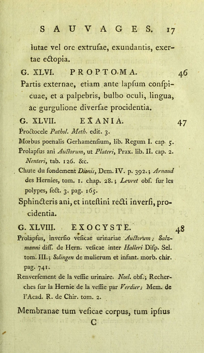 lutae vel ore extrufae, exundantis, exer- tae edlopla. G. XLVI. P R O P T O.M A. Partis externae, etiam ante lapfum confpi- cuae, et a palpebris, bulbo oculi, lingua, iic gurgulione diverfae procidentia. G. XLVIL El AN I A. Proflocele Pathol. Meth. edit. 3. Morbus poenalis Gerhamenlium, lib. Regum I. cap- 5. Prolapfus ani AuBorum, ut PlaUrty Prax. lib. II. cap. 2. Nenteriy tab. 126. &c. . Chute du fondement Z)/iwz.r, Dem. IV. p. 392. j Arnaud des Hernies, tom. i. chap. 28.; Levret obf. furies polypes, fe£t. 3. pag. 165. Sphinderis ani, et inteftini redi inverfi, pro- cidentia. G. XLVIII. EXOCYSTE. Prolapfus, inverfio veficae urinariae AuBor'mn ; Salz- manni dilT. de Hern, veficae inter Halleri Difp. Sel. tom. III.; Solingen de mulierum et infant, morb. chir. pag. 741, Renverfement de la vefiie urinairei Noel. obf.; Recher- ches fur la Hernie de la velEe par Verdier; Mem. de I’Acad. R. de Chir. tom. 2. Membranae turn veficae corpus, turn ipfius C