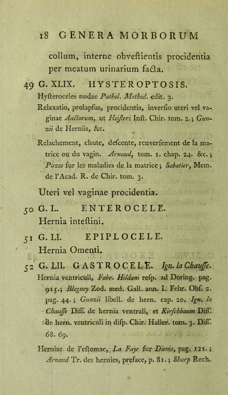 collum, interne obveftientis procidentia per meatum urinarium fada. 49 G. XLIX. HYSTEROPTOSIS. Hyfteroceles nudae Pathol. Method, edit. 3. Relaxatio, prolapfus, procidentia, inverfio uteri vel va- ginae AiiBorum, ut Heijleri Inft. Chir. tom, 2.; G««- 2// de Herniis, &c. Relachement, chute, defeente, renverfement de la ma- trice ou du vagin. Armud, tom. i. chap. 24. &c. j Puzos fur les maladies de la matrice j Sahatier, Mem. de I’Acad. R. de Chir. tom. 3. Uteri vel vaginae procidentia. 50 G. L. ENTER OCELE. Hernia inteftini. 51 G. LI. EPIPL OCELE. Hernia Omenti. 52G. LII. GASTR OCELE. Ign. la Chaufe. Hernia ventriculi, Fabr. Hitdani refp. ad Doring. pag. 915.; Blegney Zod. med. Gall, arm. I, Fehr. Obf. 2. pag. 44. ; Gunzii libell. de hern. cap. 20. Ign. la Chaujfe DilT. de hernia ventrali, et Kirfehbaum Dill', de hern, ventriculi in difp. Chir. Haller, tom. 3. DilT. 68. 69. Herniae de Teftomac, Faye fur D/wwV, pag. 121.; Arnattd Tr. des hernies, preface, p. 81.; ^harp Rech.