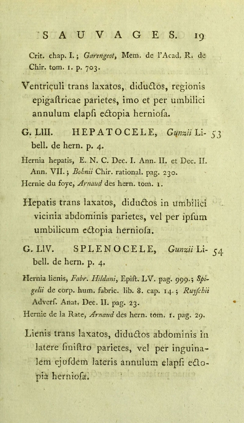 Crit. chap. I.; Garmgeoti Mem. de I’Acad. R. de Chir. tom. i. p. 703. Ventriculi trans laxatos, dldudlos, regionis epigaftricae parletes, imo et per umbilici annulum elapfi edtopia herniofa. G. LlII. HEPATOCELE, Gm%ii Li- 53 bell, de hern. p. 4. Hernia hepatis, E. N. C. Dec. I. Ann. II. et Dec. II. Ann. VII. i Bohnii Chir. rational, pag. 230. Hernie du foye, Arnaud des hern. tom. 1. Hepatis trans laxatos, didiidtos in umbilici vicinia abdominis parietes, vel per ipfum umbilicum cCtopia herniofa. G. LIV. SPLENOCELE, Gmzii Li- 54 bell, de hern. p. 4. Hernia lienis, Fabr. Hildani, Epift. LV. pag. 999*; 5//- gelii de corp. hum. fabric, lib. 8. cap. 14.; Ruyfchii Adveff. Anat. Dec. II. pag. 23. Hernie de la Rate, Arnatid des hern, tom, i. pag. 29, Lienis trans laxatos, didudlos abdominis in latere finiftro parietes, vel per inguina- lem ejufdem lateris annulum elapfi edo- pia herniofai