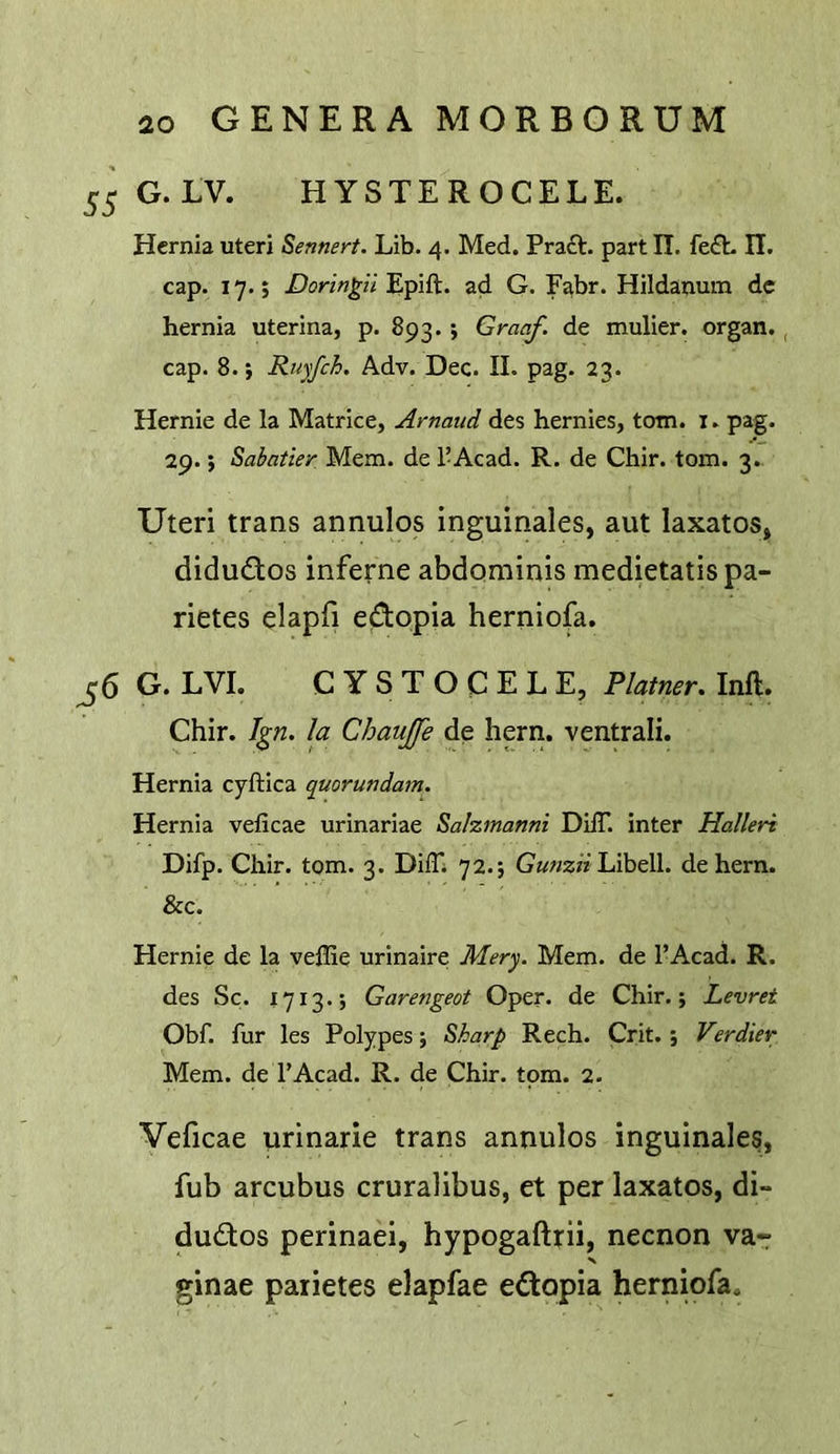 55 G.LV. HYSTEROCELE. Hernia uteri Rennert. Lib. 4. Med. Pract. part II. fe£L II. cap. 17.; Epift. ad G. F^br. Hildanum dc hernia uterina, p. 893.; Graaf. de mulier. organ., cap. 8.; Ruyfch. Adv. Dec. II. pag. 23. Hernie de la Matrice, Arnaud des hernies, tom. i. pag. 29.; Sabatier Mem. de I’Acad. R. de Chir. tom. 3. Uteri trans annulos inguinales, aut laxatos, didudlos inferne abdominis medietatis pa- rietes elapfi edopia herniofa. ^6 G. LVI. CYSTOCELE, Plainer. Inft. Chir. I^n. la Chaujfe de hern, ventrali. Hernia cyftica quorundam. Hernia velicae urinariae Sahmanni DilT. inter Halleri Difp. Chir. tom. 3. Diffi 72.; G««z» Libell. dehern. &c. Hernie de la vellie urinaire Mery. Mem. de I’Acad. R. des Sc. 1713.; Garengeot Open de Chir.; Levret Obf. fur les Polypes; Sharp Rech. Crit.; V?rdier Mem. de I’Acad. R. de Chir. tom. 2. Veficae urinarie trans annulos inguinales, fub arcubus cruralibus, et per laxatos, di- dudios perinaei, hypogaftrii, necnon va- ginae parietes elapfae edopia herniofa.