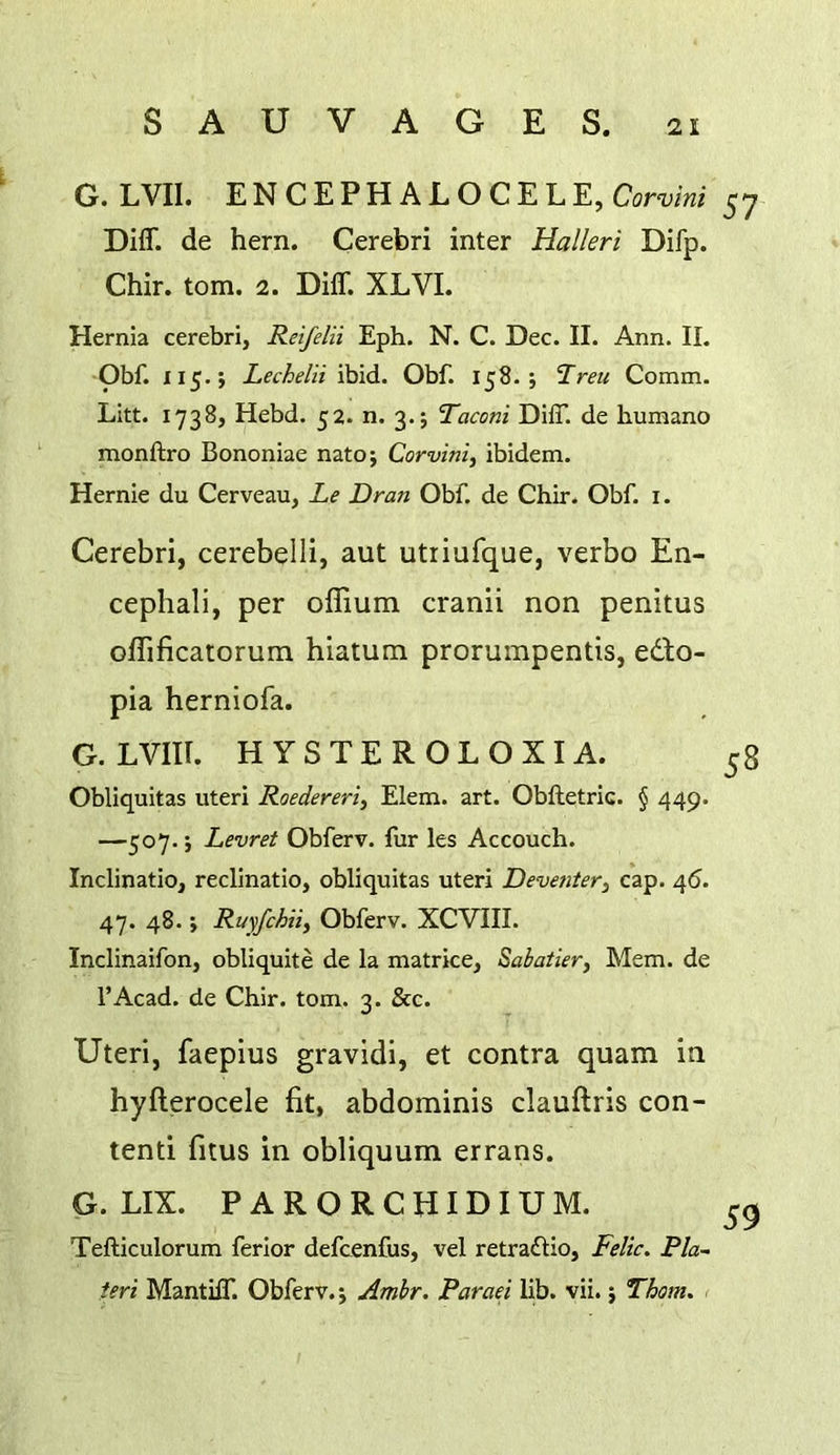 G. LVII. ENCEPHALOCELE, Cor-y/w 57 Diff. de hern. Cerebri inter Halleri Difp. Chir. tom. 2. Diff. XLVI. Hernia cerebri, Reifelii Eph. N. C. Dec. II. Ann. II. Obf. 115.; Lechelii ibid. Obf. 158. j Treu Comm. Litt. 1738, Hebd. 52. n. 3.; Taconi Diff de humano monftro Bononiae natoj Corvini, ibidem. Hernie du Cerveau, Le Dr an Obf. de Chir. Obf. i. Cerebri, cerebelli, aut utriufque, verbo En- cephali, per oflium cranii non penitus oflificatorum hiatum prorumpentis, edlo- pia herniofa. G.LVIII. H YSTEROLOXIA. 58 Obliquitas uteri Roedereri, Elem. art. Obfletric. § 449. —507.; Levret Obferv. fur les Accouch. Inclinatio, reclinatio, obliquitas uteri Deventer, cap. 46. 47. 48.; Ruy/chiif Obferv. XCVIII. Inclinaifon, obliquite de la matrice, Sabatier^ Mem. de I’Acad. de Chir. tom. 3. &c. Uteri, faepius gravidi, et contra quam in hyfterocele fit, abdominis clauftris con- tend fitus in obliquum errans. G. LIX. PARORCHIDIUM. Tefticulorum ferlor defcenfus, vel retraftio, Felic. Ph- teri Mantiff. Obferv.; Amhr. Paraei lib. vii.; Thom. <