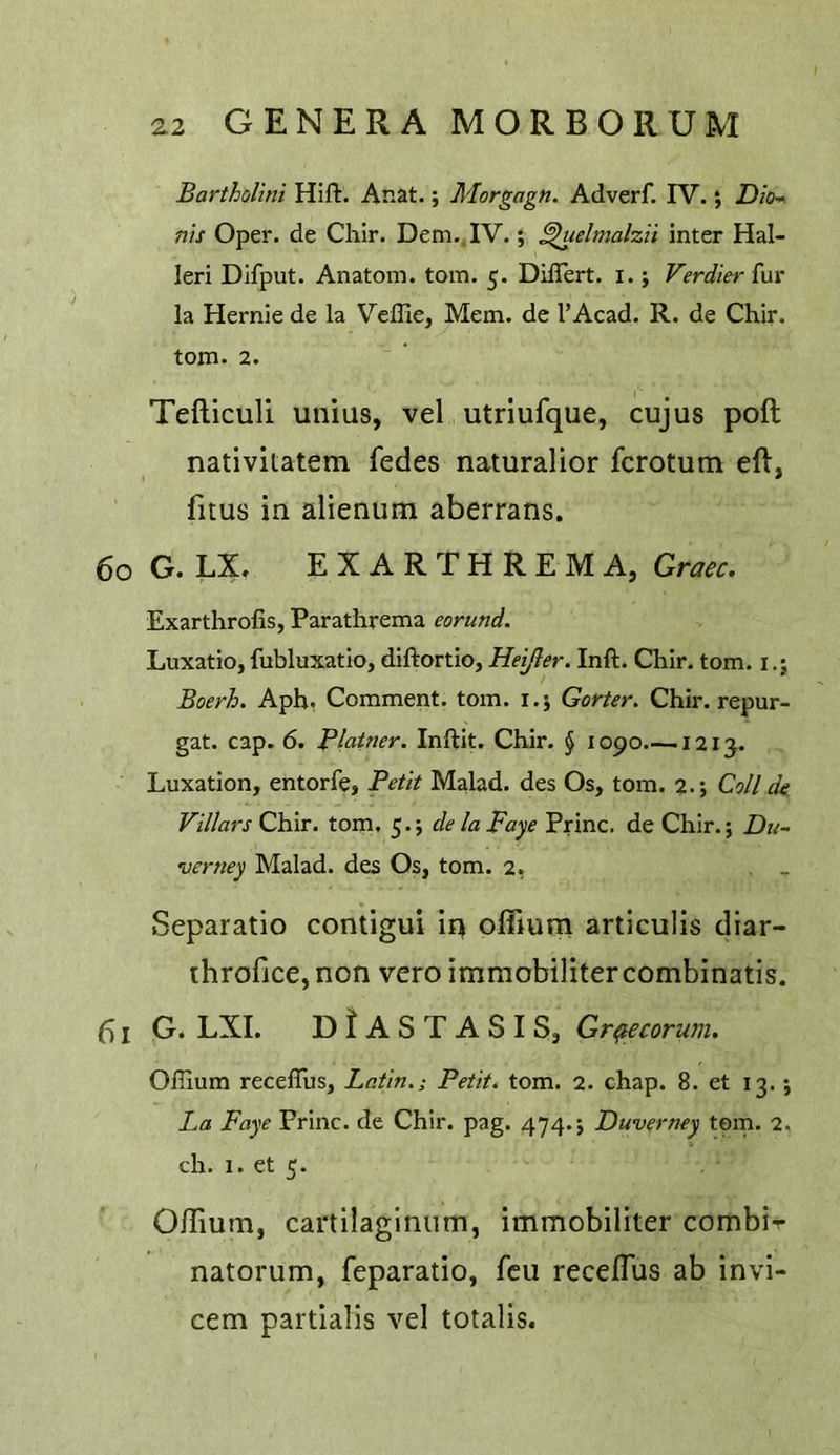 Bartholini Hift. Anat.; Morgagn. Adverf. IV.; Z)/c- ms Oper. de Chir. Dem.,IV.; ^lelmalzii inter Hal- leri Difput. Anatom, tom. 5. DiiTert. i. j Verdier fur la Hernie de la Veffie, Mem. de I’Acad. R. de Chir. tom. 2. Tefticuli unius, vel utriufque, cujus poft nativitatem fedes naturalior fcrotum eft, fitus in alienum aberrans. 60 G. LX. E X A R T H R E M A, Graec. Exarthrofis, Parathrema eorund. Luxatio, fubluxatio, diftortio, Heifler. Inft. Chir. tom. i.; Boerh. Aph. Comment, tom. i.j Gorier. Chir. repur- gat. cap. 6. Blatner. Inftit. Chir. § 1090 1213. Luxation, entorfe. Petit Malad. des Os, tom. 2.; Coll de Villars Chir. tom. 5.; de la Faye Princ. de Chir.; verney Malad. des Os, tom. 2, Separatio contigui iq offium articulis diar- ihrofice, non vero immobilitercombinatis. I G. LXI. DIaSTASIS, Gr^ecorum. Offium receffits, Latin.; Petit, tom. 2. chap. 8. et 13.; La Faye Princ. de Chir. pag. 474.; Duverney tern. 2. ch. 1. et 5. Oftiutn, cartilaglniim, immobiliter combi-r natorum, feparatio, feu receflus ab invi- cem partialis vel totalis.