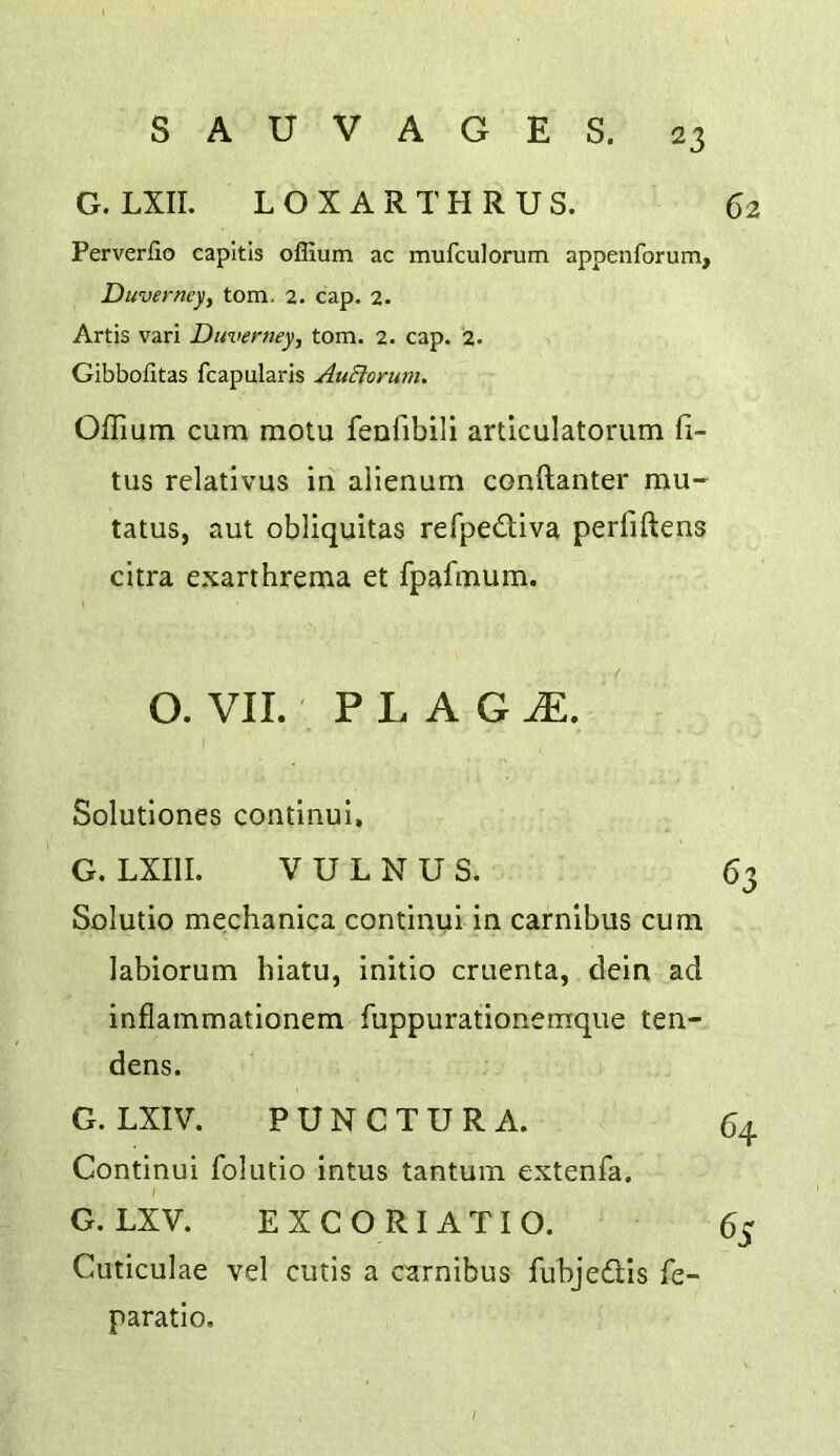 62 G. LXII. LOXARTHRUS. Perverfio capitis oflium ac mufculorum appenforum, Duvermy^ tom. 2. cap. 2. Artis vari Duverney, tom. 2. cap. i. Gibbofitas fcapularis AuSlorum. Offium cum motu fenfibili articulatorum 6- tus relatlvus in alienum conftanter mu- tatus, aut obliquitas reTpediva perfiftens citra exarthrema et fpafmum. O. VII. P L A G I Solutlones continul, G. LXIII. V U L N U S. 63 Solutio mechanica continui in carnibus cum labiorum hiatu, initio cruenta, dein ad inflammationem fuppurationemque ten- dens. G. LXIV. PUNCTURA. 64 Continui folutio intus tantum extenfa. \ G.LXV. EXCORIATIO. 65 Cuticulae vel cutis a carnibus fubjedlis fe- paratio.