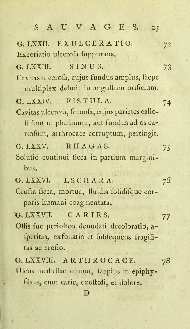 G. LXXII. EXULCERATIO. 72 Excoriatio ulcerofa fuppurans. G. LXXIII. SINUS. 73 Cavitas ulcerofa, cujus fundus amplus, faepe multiplex definit in anguftum orificium. G. LXXIV. FISTULA. 74 Cavitas ulcerofa, finuofa, cujus parietes callo- fi funt ut plurimum, aut fundus ad os ca- riofum, artlirocace corruptum, pertingit. G. LXXV. RHAGAS. 75 Solutio continui ficca in pariiuin margini- bus. G. LXXVI. E S C H A R A. 76 Crufla ficca, rnortua, fluidis folldifque cor- poris humani coagmentata. G. LXXVII. CARIES. 77 Offis fuo periofteo denudati decoloratio, a- fperitas, exfoliatio et fubfequens fragili- tas ac erofio. G. LXXVIII. ARTHROCACE. 78 Ulcus medullae offium, faepius m epiphy- fibus, cum carie, exoftofi, et dolore. D t