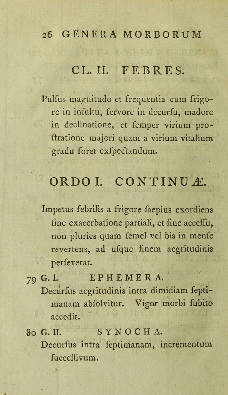 CL. II. EEBRES. Fulfils magnitudo et frcquentia cum frigo- re in infuitu, fervore in decurfu, madore in declinatione, et Temper virium pro- ftratione majori quam a virium vitalium gradu foret exfpedandum. ORDOI. CONTINUE. Impetus febrilis a frigore faepius exordiens fine exacerbatione partiali, et fine acceflu, non pluries quam femel vel bis in menfe revertens, ad ufque finem aegritudinis perfeverat. 79 G. I. EPHEMERA. Decurfus aegritudinis intra dimidiam fepti- manam abfolvitur. Vigor morbi fubito accedic. 80 G.'II. SYNOCHA. Decurfus intra feptimanam, incrementum fuccelTivum.