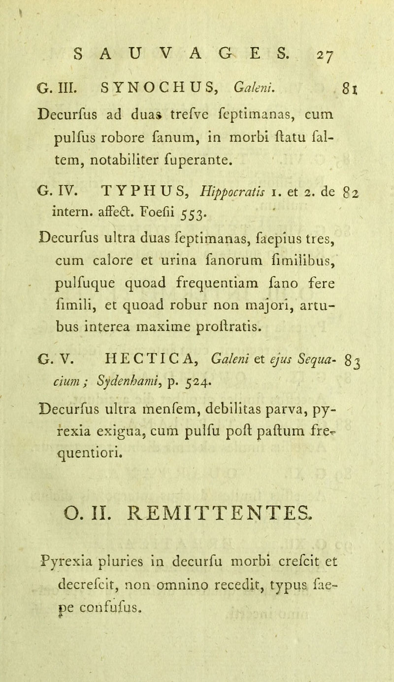 G. III. SYNOCHUS, Galeni. 81 Decurfus ad duaa trefve fcptimanas, cum pulfus robore fanum, in morbi ftatu fal- tem, notabiliter fuperante. G. IV. TYPHUS, Hippocratis i. et 2. de 82 intern, affed. Foefii 553. Decurfus ultra duas feptimanas, faepius tres, cum calore et urina fanorum fimilibus, pulfuque quoad frequentiam fano fere fimili, et quoad robur non major!, artu- bus interea maxime prollratis. G. V. H E C TI C A, Galeni et ejus Sequa- 83 cium ; Sydenhami^ p. 524. Decurfus ultra menfem, debllltas parva, py- rexia exlgua, cum pulfu poll paftum fre-p quentiorl. O. II. REMITTENTES. Pyrexia pluries in decurfu morbi crefcit et decrefclt, non omnino recedit, typus fae- pe confufus.