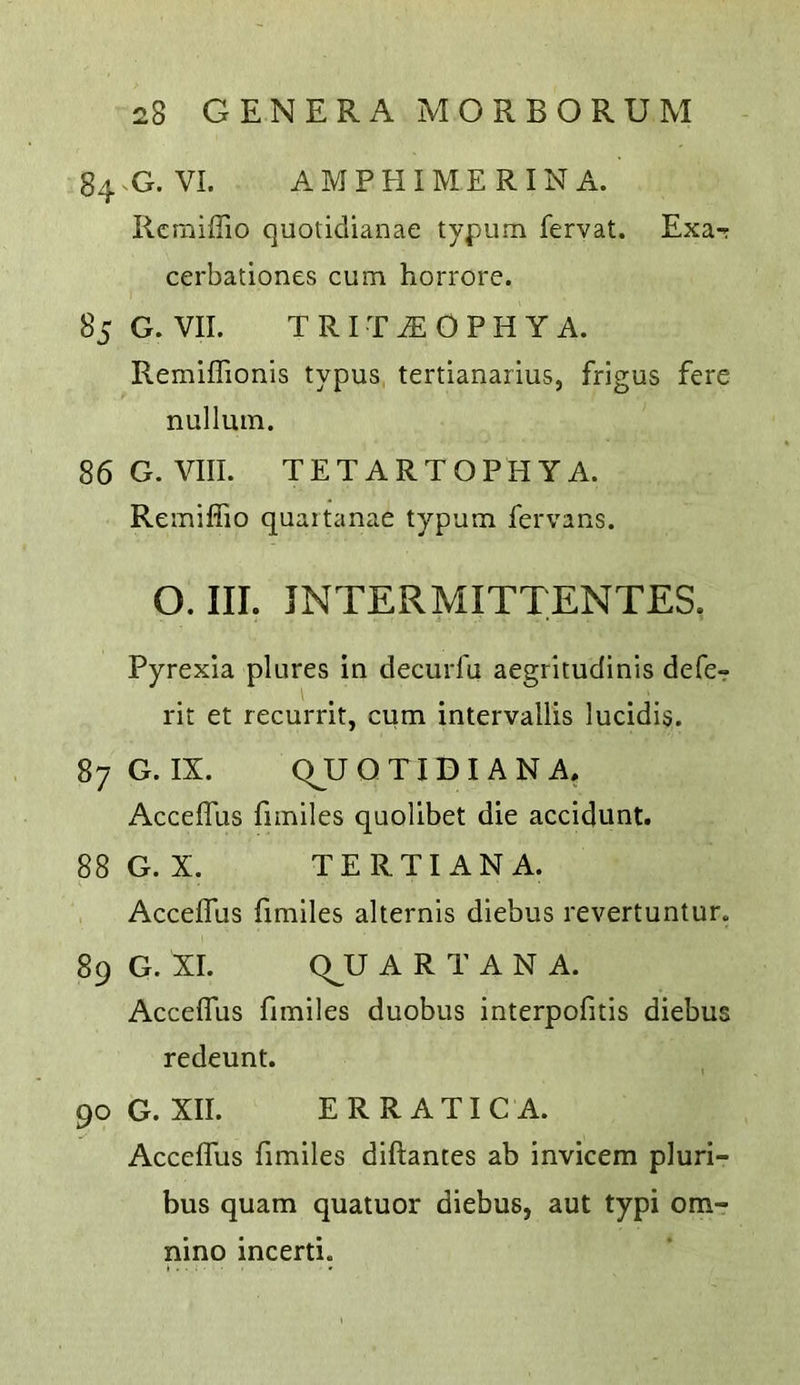 84G. VI. AM PH I ME RINA. Rcmiffio quotidianae typum fervat. Exa-r cerbationes cum horrore. 85 G. VII. T R I T ^ O P H Y A. Remiffionis typus tertianarius, frigus fere nullum. 86 G. VIII. TETARTOPHYA. Remiffio quartanae typum fervans. O. III. JNTERMITTENTES. Pyrexia plures in decurfu aegritudinis defe- rit et recurrit, cum intervallis lucidis. 87 G. IX. QJJ Q TID I A N A. Acceffus fimiles quolibet die accidunt. 88G.X. TERTIANA. Acceffus fimiles alternis diebus revertuntur. 89 G. XI. Q^U A R T A N A. Acceffus fimiles duobus interpofitis diebus redeunt. 90 G. XII. ERRATIC A. Acceffus fimiles diftantes ab invicera pluri- bus quam quatuor diebus, aut typi om- nino incerti.