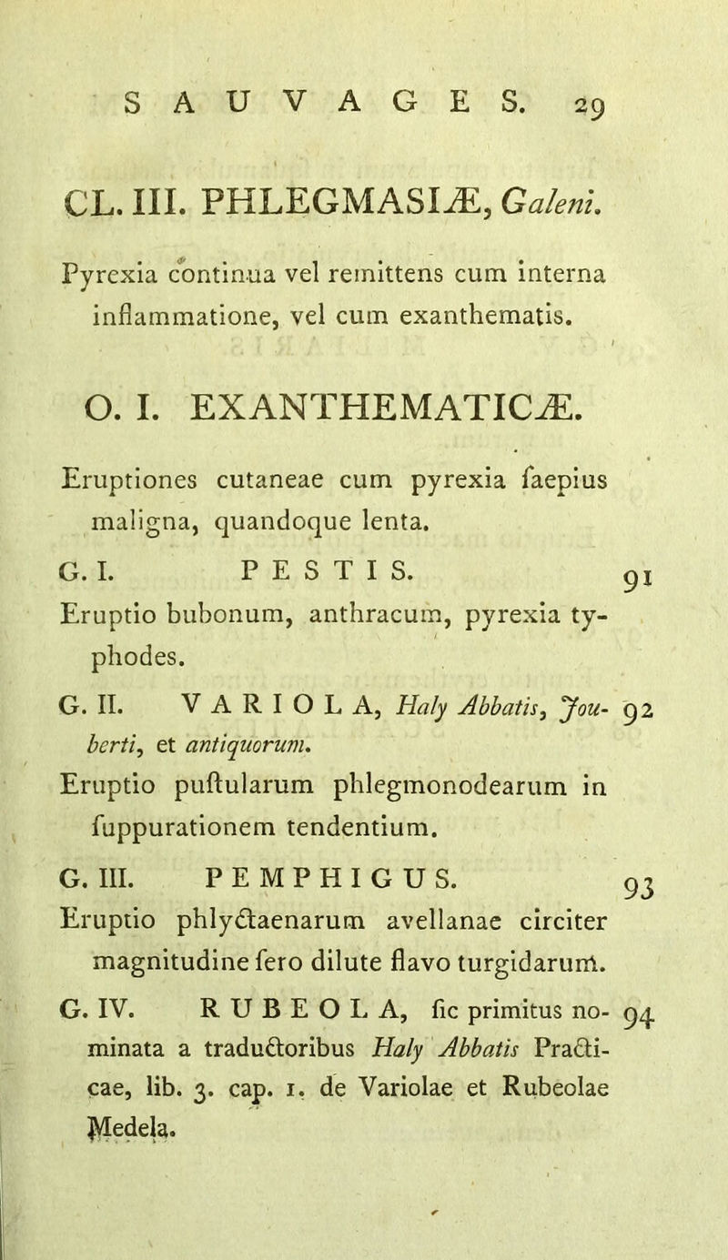 CL. III. PHLEGMASIA, Galenl Pyrexia continua vel reinittens cum interna inflammatione, vel cum exanthematis. I O. I. EXANTHEMATICA. Eruptiones cutaneae cum pyrexia faepius maligna, quandoque lenta. G. I. P E S T I S. Eruptio bubonum, anthracum, pyrexia ty- phodes. G. II. VARIOLA, Haly Abbatis, you- 92 berti, et antiquorum. Eruptio puftularum phlegmonodearum in fuppurationem tendentium. G. III. PEMPHIGUS. 93 Eruptio phlydaenarum avellanac circiter magnitudine fero dilute flavo turgidarum. G. IV. RUBEOLA, lie primitus no- 9^ minata a traduftoribus Haly Abbatis Pradti- cae, lib. 3. cap. i, de Variolae et Rubeolae IVledela.
