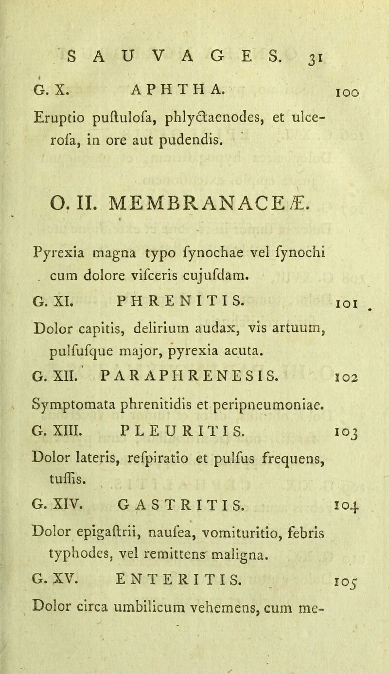 G. X. APHTHA. Eruptio puftulofa, phlycTaenodes, et ulce- rofa, in ore aut pudendis. O. II. MEMBRANACE.€. Pyrexia magna typo fynochae vel fynochi cum dolore vifceris cujufdam. G. XL P H R E N I T I S. Dolor capitis, delirium audax, vis artuum, pulfufque major, pyrexia acuta. G. XII.' PARAPHRENESIS. Symptomata phrenitidis et peripneumoniae. G. XIII. P L E U R I T I S. Dolor lateris, refpiratio et pulfus frequens, tuffis. G. XIV. GASTRITIS. Dolor epigaftrii, naufea, vomituritio, febris typhodes, vel remittens' maligna. G. XV. ENTE RITIS. Dolor circa umbilicum vehemens, cum me- 100 lOI . 102 103 104 105