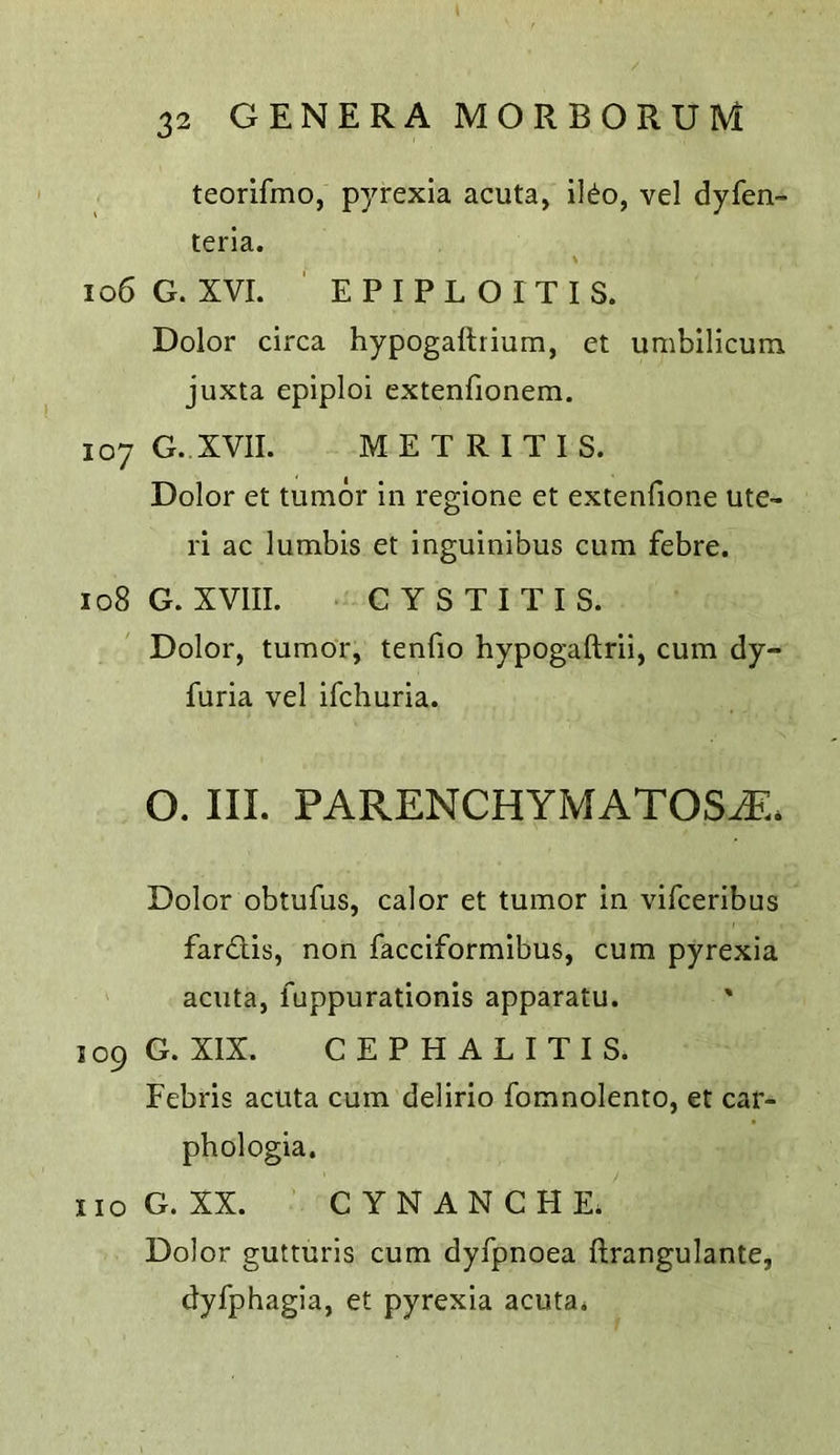 teorifmo, pyrexia acuta, ildo, vel dyfen- terla. 106 G. XVI. ' E P I P L O I T I S. Dolor circa hypogallrium, et umbilicum juxta epiploi extenfionem. 107 G. XVII. METRITIS. Dolor et tumor in regione et extenfione ute- ri ac lumbis et inguinibus cum febre. 108 G. XVIII. CYSTITIS. Dolor, tumor, tenfio hypogaftrii, cum dy- furia vel ifchuria. O. III. PARENCHYMATOSiE. Dolor obtufus, calor et tumor in vifceribus far<Tis, non facciformibus, cum pyrexia acuta, fuppurationis apparatu. 109 G. XIX. CEPHALITIS. Febris acuta cum delirio fomnolento, et car- phologia. no G. XX. C YNANCHE. Dolor gutturis cum dyfpnoea ftrangulante, dyfphagia, et pyrexia acuta*