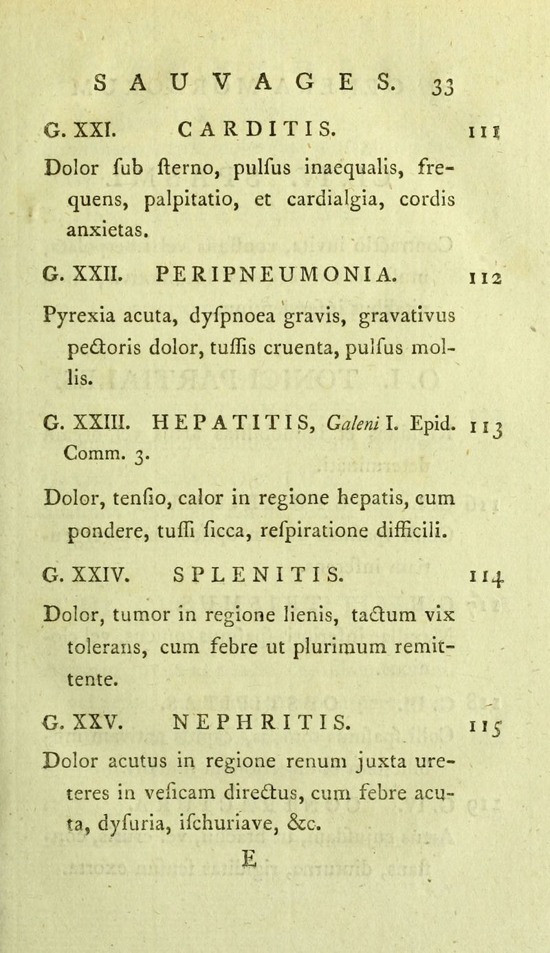 G. XXI. CARDITIS. i U \ Dolor fub fterno, pulfus inaequalis, fre- quens, palpitatio, et cardialgia, cordis anxietas. G. XXII. PERIPNEUMONIA. 112 Pyrexia acuta, dyfpnoea gravis, gravativus pedloris dolor, tuffis cruenta, pulfus mol- lis. G. XXIII. HEPATITIS, Galeni I. Epid. 113 Comm. 3. ' Dolor, tenfio, calor in regione hepatis, cum pondere, tuffi ficca, refpiratione difficili. G. XXIV. SPLENITIS. 114 Dolor, tumor in regione lienis, tadum vix tolerans, cum febre ut plurimum remit- tente. G. XXV. NEPHRITIS. 115 Dolor acutus in regione renum juxta ure- teres in veficam diredus, cum febre acu- ta, dyfuria, ifchuriave, &c. E