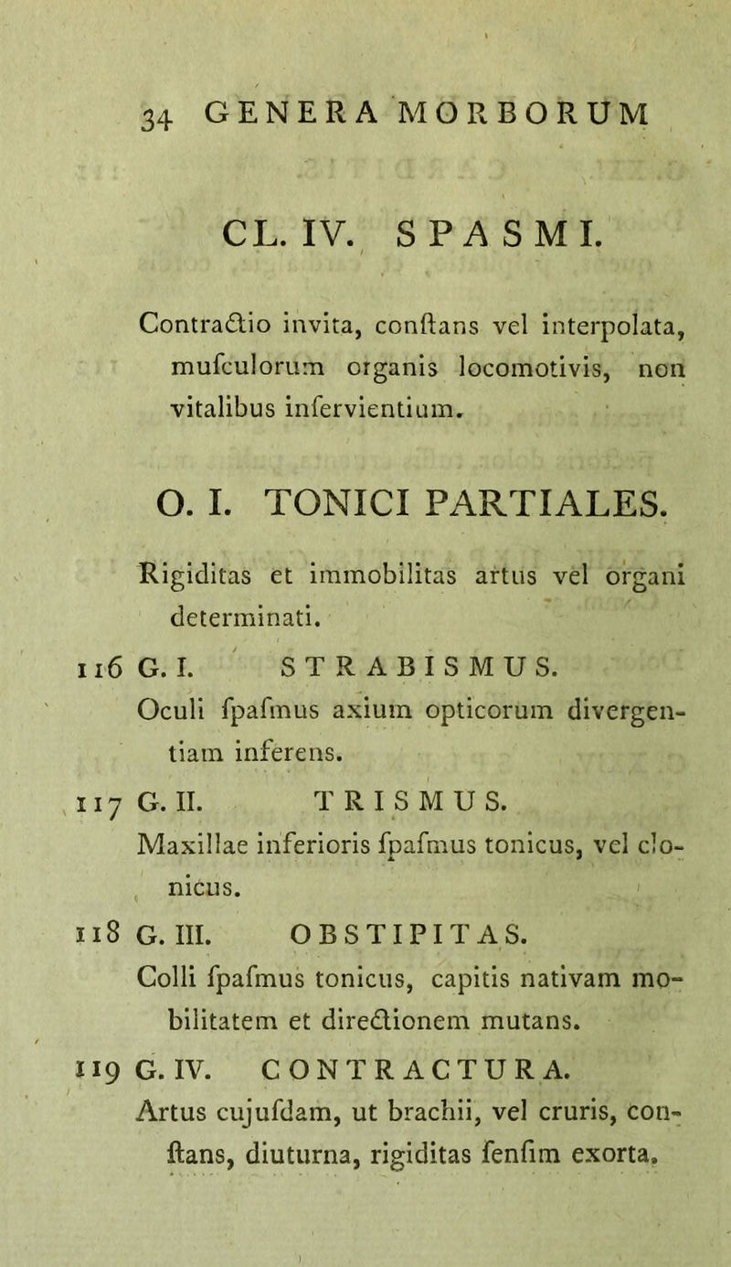 CL. IV. SPA SMI. Contradio invita, conftans vel interpolata, mufculorum organis locomotlvis, non vitalibus infervientium. O. I. TONICI PARTIALES. Rigiditas et iinmobilitas artus vel organ! determinati. 116 G. I. ' STRABISMUS. Oculi fpafmus axium opticorum divergen- tiain iiiferens. 117 G. II. TRISMUS. Maxillae inferioris fpafmus tonicus, vel clo- nicus. ' 118 G. III. OBSTIPITAS. Colli fpafmus tonicus, capitis nativam mo- bilitatem et diredlionem mutans. 119 G. IV. C O N T R AC TU R A. Artus cujufdam, ut brachii, vel cruris, con- ftans, diuturna, rigiditas fenfim exorta.