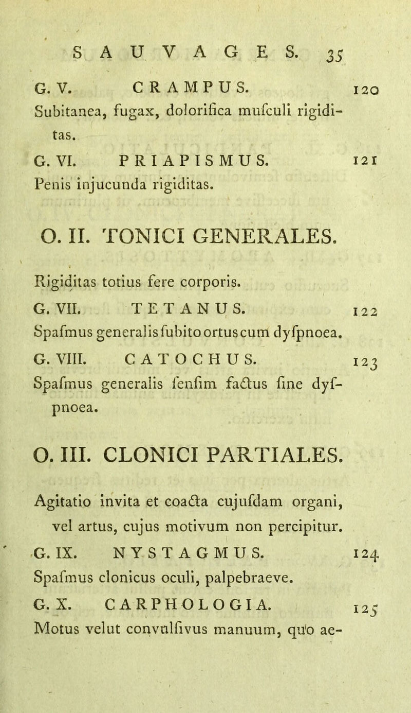 G. V. GRAMPUS. Subltanea, fugax, dolorifica mufculi ligidi- tas. G. VI. PRI APISMUS. Penis injucunda rigiditas. O. II. TONICI GENERALES. Rigiditas totius fere corporis. G. VII. TETANUS. Spafmus generalisfubitoortuscum dyfpnoea. G. VIII. CATOCHUS. Spafmus generalis fenfim fadtus fine dyf- pnoea. O. III. CLONICI PARTIALES. Agitatio invita et coadla cujufdam organi, vel artiis, ciijus motivum non percipitur. -G. IX. NYSTAGMUS. Spafmus clonicus oculi, palpebraeve. G. X. CARPHGLOGIA. Motus velut convnlfivus manuum, qu'o ae- 120 121 122 123 124 125