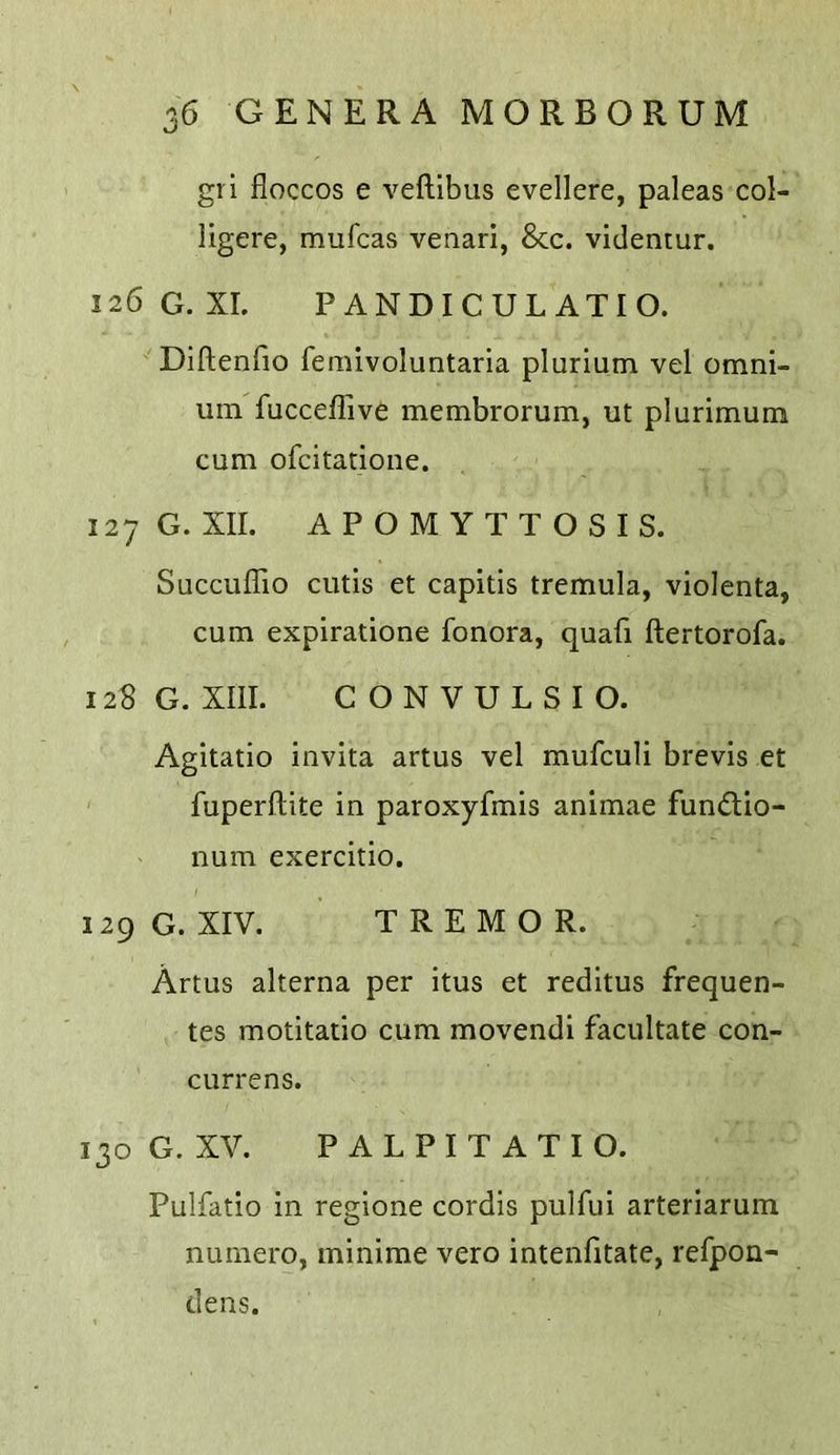 gri floccos e veftlbus evellere, paleas col- ligere, mufcas venari, 8cc. videntur. 126G.XL P ANDICUL ATIO. Diftenfio femivoluntaria plurium vel omni- um fucceflive membrorum, ut plurimum cum ofcitatione. 127 G. XII. APOMYTTOSIS. Succuffio cutis et capitis tremula, violenta, cum expiratione fonora, quafi ftertorofa. 128 G. XIII. CONVULSIO. Agitatio invita artus vel mufculi brevis et fuperftite in paroxyfmis animae fundio- num exercitio. 129 G. XIV. TREMOR. Artus alterna per itus et reditus frequen- tes motitatio cum movendi facilitate con- currens. 130 G. XV. P A L P I T A T I O. Pulfatio in regione cordis pulfui arteriarum nuinero, minime vero intenfitate, refpon- dens.