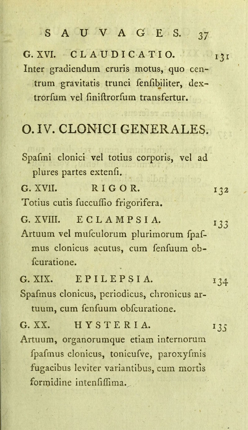 G. XVI. CLAUDIC ATIO. 131 Inter gradiendum cruris motus, quo cen- trum gravitatis trunci fenfibiliter, dex- trorfum vel fmiftrorfum transfertur. O. IV. CLONICI GENERALES. Spafmi clonici vel totius corporis, vel ad plures partes extenfi. G. XVII. RIGOR. Totius cutis fuccuffio frigorifera. G. XVIII. ECLAMPSIA. Artuum vel mufculorum plurimorum fpaf- mus clonicLis acutus, cum fenfuum ob- fcuratione. G. XIX. EPILEPSIA. Spafmus clonicus, periodicus, chronicus ar- tuum, cum fenfuum obfcuratione. G. XX. HYSTERIA. Artuum, organorumque etiam infernorum fpafmus clonicus, tonicufve, paroxyfmls fugacibus leviter variantibus, cum mortis forraidine intenfiffima. 132 133 134 135