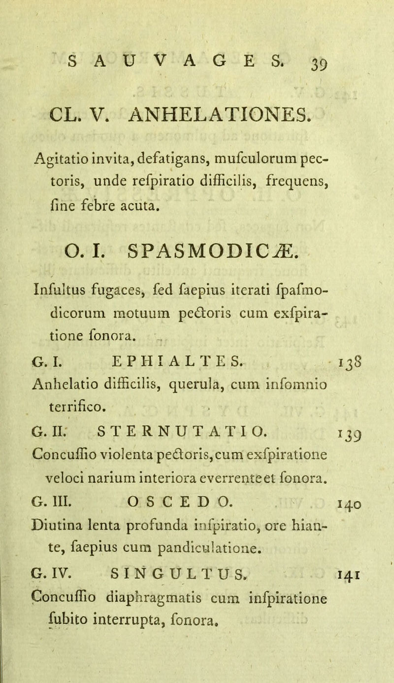 CL. V. ANHELATIONES. Agitatio invita, defatigans, mufculorum pec- toris, unde refpiratio difficilis, frequens, fine febre acuta. 0.1. SPASMODIC^. Infultus fugaces, fed faepius iterati fpafmo- dlcorum motuum pedtoris cum exfpira- tione fonora. G. I. EPHI ALTES. 138 Anhelatio difficilis, querula, cum infomnio terrifico. G. II; S T E R N U T A T I O. 139 Concuffio violenta pedoris,cum exfpiratione veloci narium interiora everrenteet fonora. G. III. O S C E D O. 140 Diutina lenta profunda infpiratio, ore hian- te, faepius cum pandiculatioae. G. IV. SINGULTUS. 141 Concuffio diaphragmatis cum infpiratione fubito interrupta, fonora.