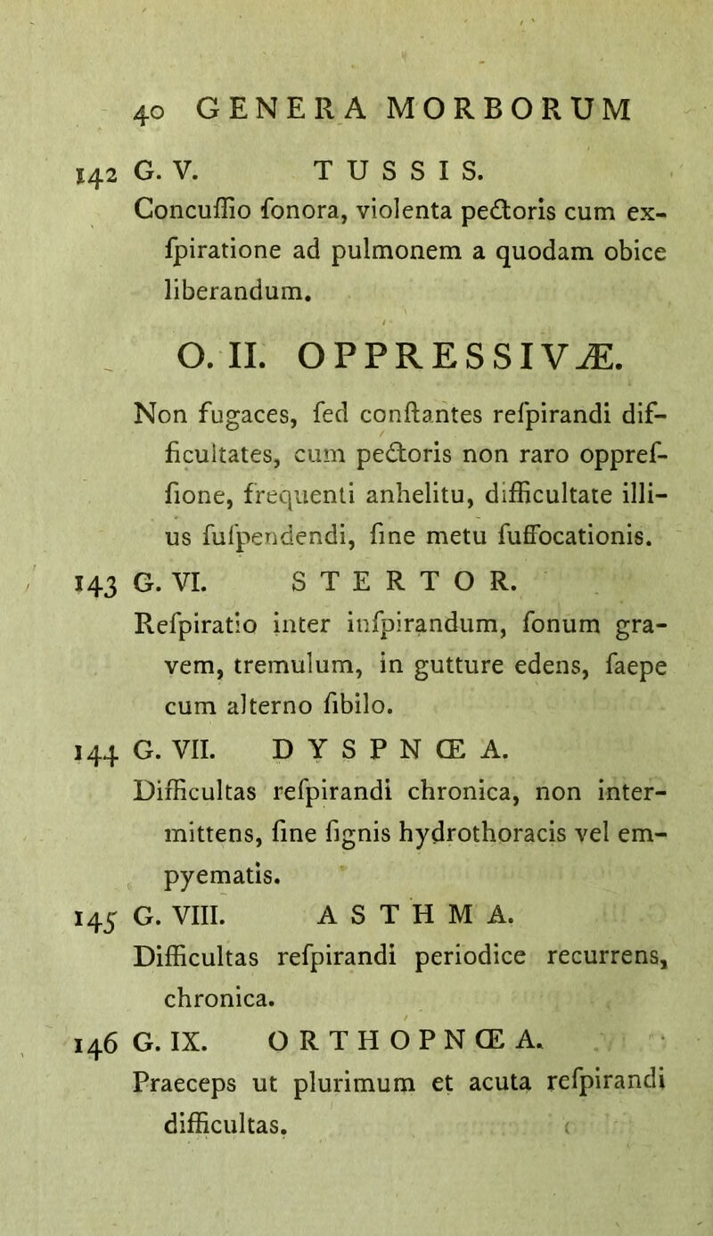 142 G. V. T U S S I S. Concuflio fonora, violenta ped;oris cum ex- fpiratione ad pulmonem a quodam obice liberandum. O. II. OPPRESSIVJE. Non fugaces, fed conftantes refpirandi dif- ficultates, cum pedioris non raro oppref- fione, frequenli anhelitu, difficultate illi- us fufpendendi, fine metu fuffocationis. 143 G. VI. S T E R T O R. Refpiratio inter infpirandum, fonum gra- vem, tremulum, in gutture edens, faepe cum aiterno fibilo. 144 G. VII. D Y S P N CE A. Difficultas refpirandi chronica, non inter- mittens, fine fignis hydrothoracis vel em- pyematis. 145 G. VIII. ASTHMA. Difficultas refpirandi periodice recurrens, chronica. 146 G. IX. O R T H O P N CE A. Praeceps ut plurimum et acuta refpirandi difficultas.