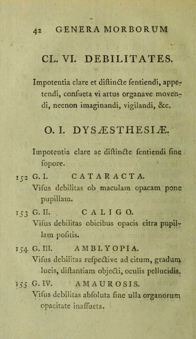 CL. VI. DEBILITATES. Impotentia dare et diftindle fentiendi, appe- tendi, confueta vi artus organave moven- di, necnon imaginandi, vigilaiidi, &c, 0.1. DYS^STHESIJE. Impotentia dare ac difUnde fentiendi fine fopore. 152 G. I. C A T A R A C T A. Vifus debllitas ob maculam opacam pone pupillam. 153 G. IL C A L I G Q. Vifus debllitas obicibus opacis citra pupil- lam pofitis. 154 G. III. AMBLYOPIA. Vifus debilitas refpedive ad citum, graduni luds, diftantlam objedi, oculis pelluddis. i 55 G. IV. AMAUROSIS. Vifus debilitas abfoluta fine ulla organorurn opacitate inaffueta.