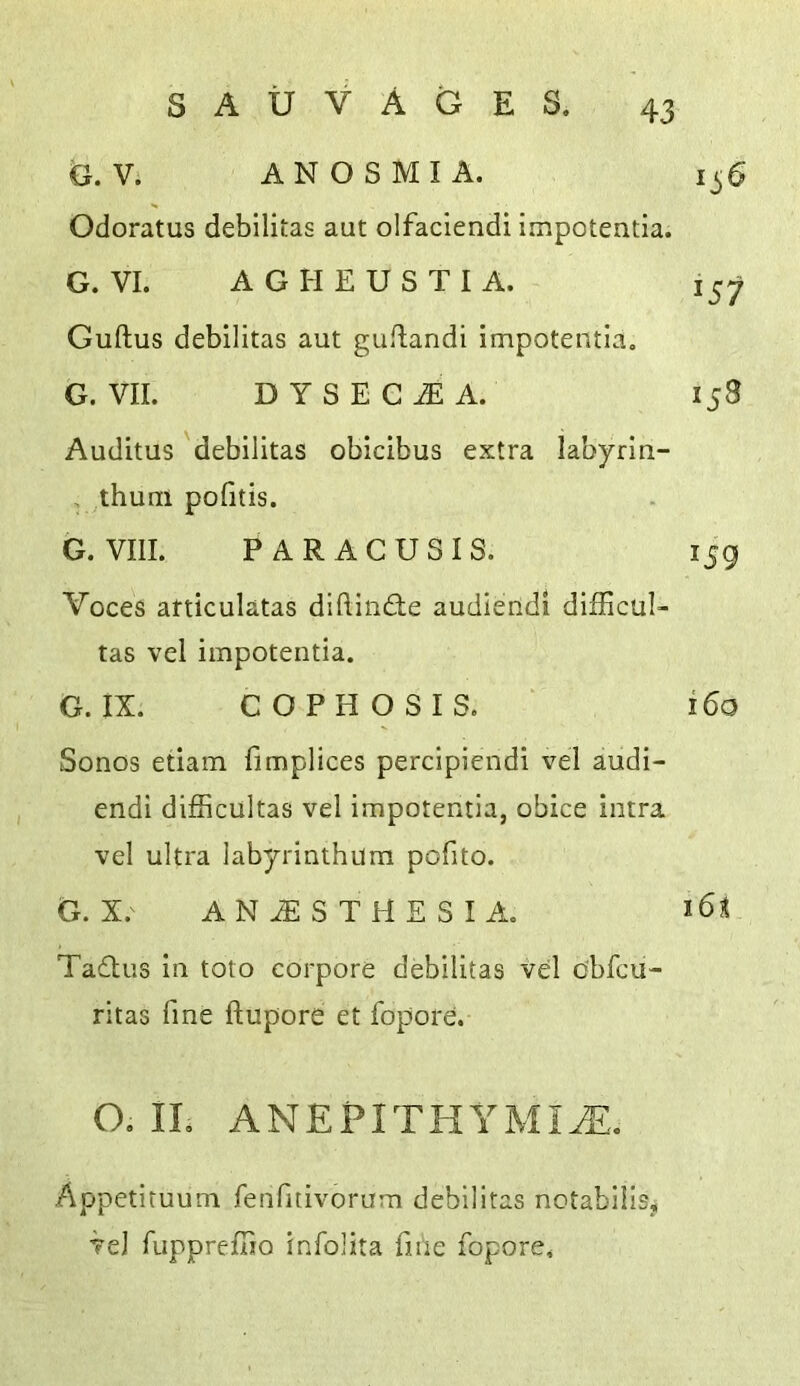 G. V. ANOSMIA. 1^6 Odoratus debllitas aut olfaclendi impotentia. G. VI. A G H E U S T I A. 157 Guftus debilltas aut guflandi impotentia, G. VII. DYSEG^A. 158 Auditus 'debilitas obicibus extra labyrin- , thum pofitis. G. VIII. PARACUSIS. 159 Voces afticulatas diftiiifte audlendi difficul- tas vel impotentia. G. IX. COPHOSIS. ‘ 160 Sonos etiam fimplices percipiendi vel audi- endi difficultas vel impotentia, obice intra vel ultra labyrinthum pofito. G. X. ANAESTHESIA. Ta£tus In toto corpore debilitas vel cbfcu- ritas fine ftupore et fopore. O, IL ANEPITHYMI^,. Appetituum fenfitivorum debilitas notabilis, ve) fupprefTio infolita fine fopore.
