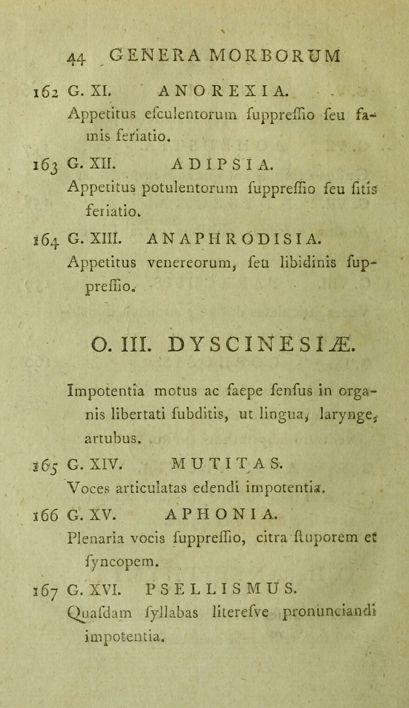 162 G. XL ANOREXIA. Appetitus erculentoruin fuppreiTio feu fa- mis feHatio. 163 G. XII. A DIP Si A, Appetitus potulentorum fuppreffio feu fitis feriatio. 164 G. XIII. ANAPHRODISIA. Appetitus veiiereorum, feu libidinis fup- prefiio.' O. III. DYSCINESI^. Impotentia motus ac faepe fenfus in orga- nis libertati fubditis, ut lingua,- larynge,- artubus. 265 G. XIV. MUTIT AS. Voces articulatas edendi impotentia. 166 G. XV. APHONIA. Plenaria vocis fuppreffio, citra ftuporem e: fyncopem. 167 G. XVI. PSELLISMUS. Quafdam fyJlabas literefve pronunciandi impotentia.