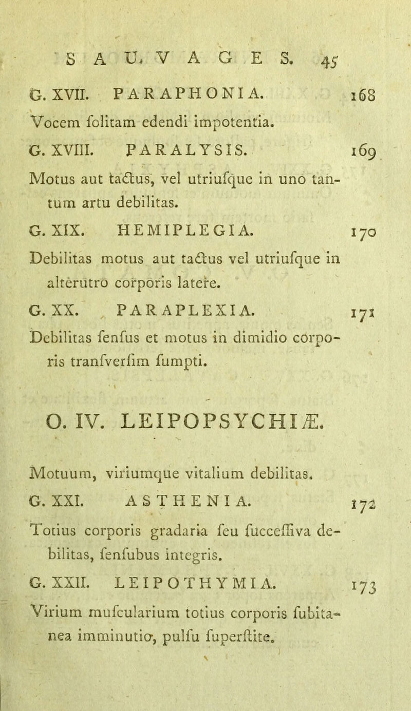 • s A U. V A G E S. G. XVII. PAR APHONIA. 168 Vocem folkam edendi impotentia. G. XVIII. PARALYSIS. 169 Motus aut tadlus, vel utriufque in uno tah- tum artu debilitas. G. XIX. HEMIPLEGIA. 170 Debilitas motus aut tadbus vel utriufque in alterutro corporis latere. G. XX. PARAPLEXIA. 171 Debilitas fenfus et motus in dimidio corpo- ris tranfverfirn fumpti. O. IV. LEIPOPSYCHIiE. Motuum, viriumque vitalium debilitas. G. XXI. ASTHENIA. 17^ Todus corporis gradaria feu fuccefiiva de- bilitas, fenfubus integris. G. XXII. LE IPO THY MI A. 173 Virium mufculariura todus corporis fubita- nea imminutio-, pulfu fuperftite.