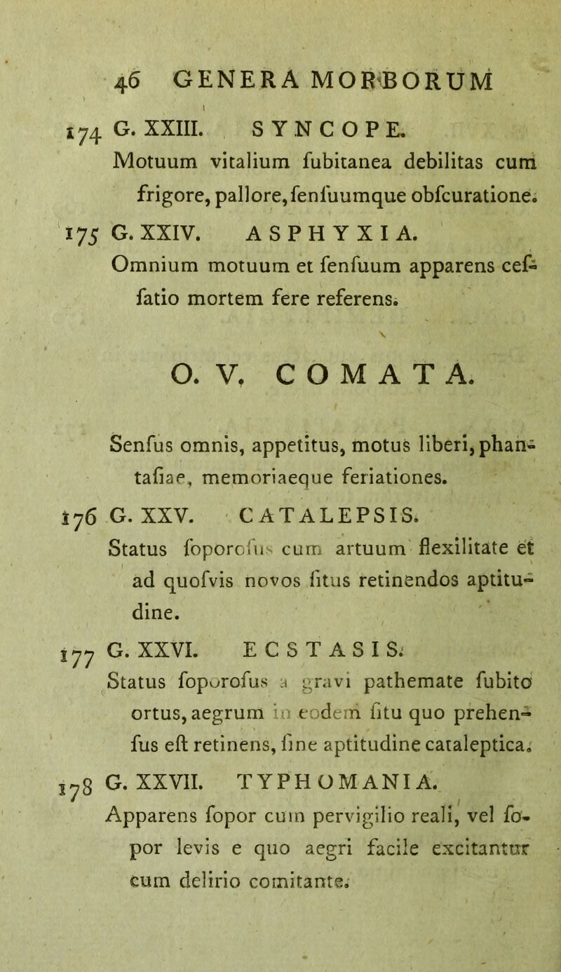 I 174 G. XXIII. SYNCOPE, Motuum vitalium fubitanea debilitas cum frigore, pallore,fenluumque obfcuratione. Y75 G. XXIV. ASPHYXIA. Omnium motuum et fenfuum apparens cef- fatio mortem fere referens. \ O. V, C O M A T A. Senfus omnis, appetitus, motus liberi,phan- tafiae, memoriaeque feriationes. ^76G. XXV. CATALEPSIS. Status foporofus cum artuum fiexilitate et ad quofvis novos fitus retinendos aptitu- dine. 177 G. XXVI. ECSTASIS. Status fopurofus n gravi pathemate fubito ortus, aegrum in eodeni fitu quo prehen=» fus eft retinens, fine aptitudine caialeptica, 578G.XXVII. TYPHOMANIA. Apparens fopor cum pervigilio reali, vel fo- por levis e quo aegri facile excitantur cum delirio comitante.