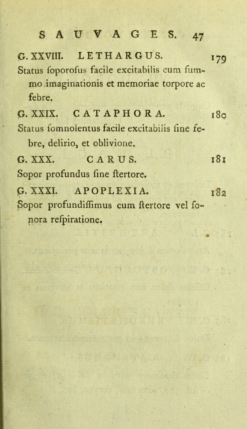 G. XXVIII. LETH ARGUS. 175 Status foporofus facile excitabilis cum fiim- mo imaginationis et memoriae torpore ac febre. Q. XXIX. CATAPHORA. 180 Status fomnoientus facile excitabilis line fe- bre, delirio, et oblivioiie. G. XXX. CARUS. 181 Sopor profundus fine ftertore. G. XXXI. APOPLEXIA. l8a Sopor profundiffimus cum ftertore vel fo- nora refpiratione.