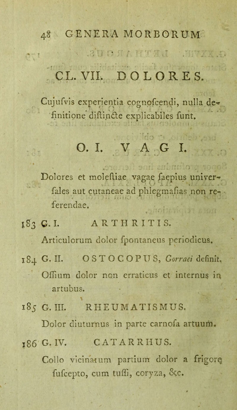 CL. VII. DOLORES. Cujufvis experientia cognpfcendi, nulla de^ finitipne diflinde explicabiles funt. O. I. V A G I. Dolores et moieftiae vagae faeplus univer-* fales aut cutaneae ad phlegraafias non re- ferendae. ^83 Q. I. ARTHRITIS. Articulorum dolor fpontaneus periodlcus. 184 G. II. O S T O C O P U S, Gorraei definit, OfTmm dolor non erraticus et internum in artubus. 185 G. III. RHEUMATISMUS. Dolor diuturnus in parte carnofa artuum. 186 G. IV. CATARRHUS. Collo vicinalum partium dolor a frigorp fufcepto, cum tuffi, coryza, See.