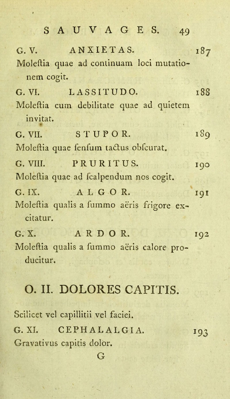 G.V. ANXIETAS. 187 Moleftia quae ad conlinuam loci mutatio- nem cogit. G. VI. LASSITUDO. 188 Moleftia cum debilitate quae ad quietem invitat. f G. VII. STUPOR. 189 Moleftia quae fenfum tadtus obfcurat. G. VIII. PRURITUS. 190 Moleftia quae ad fcalpendum nos cogit. G. IX. ALGO R. 191 Moleftia qualis a fummo aeris frigore ex- citatur. G. X. ARDOR. 192 Moleftia qualis a fummo aeris calore pro- ducitur. O. II. DOLORES CAPITIS. Scilicet vel capillitii vel faciei. G. XI. CEPHALALGIA. 193 Gravativus capitis dolor. G