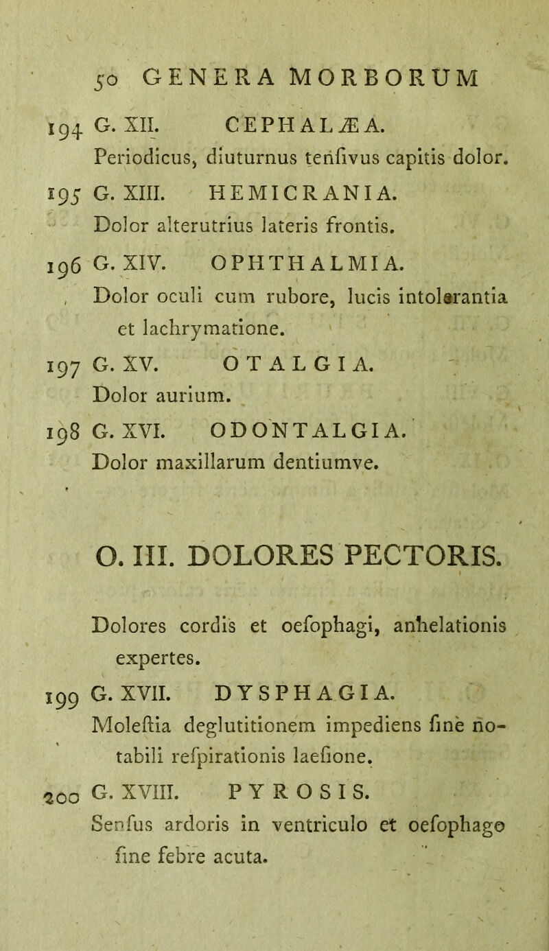 194 G. XII. CEPEIAL^A. Periodicus, dluturnus terifivus capitis dolor. 195 G. XIII. HEMICRANIA. Dolor alterutrius lateris frontis. 196 G. XIV. OPHTHALMIA. , Dolor oculi cum riibore, lucis intolarantia et lachrymatione. 197 G. XV. OTALGIA. Dolor aurium. 198 G. XVI. ODONTALGIA. Dolor maxillarum dentiumve. O. III. DOLORES PECTORIS. Dolores cordis et oefophagi, anhelationis expertes. 199 G. XVII. DYSPHAGIA. Moleftia deglutitionem impediens fine no- tabili refpirationis laefione. ^00 G. XVIII. PYROSIS. Senfus ardoris in ■ventriculo et oefophago fine febre acuta.