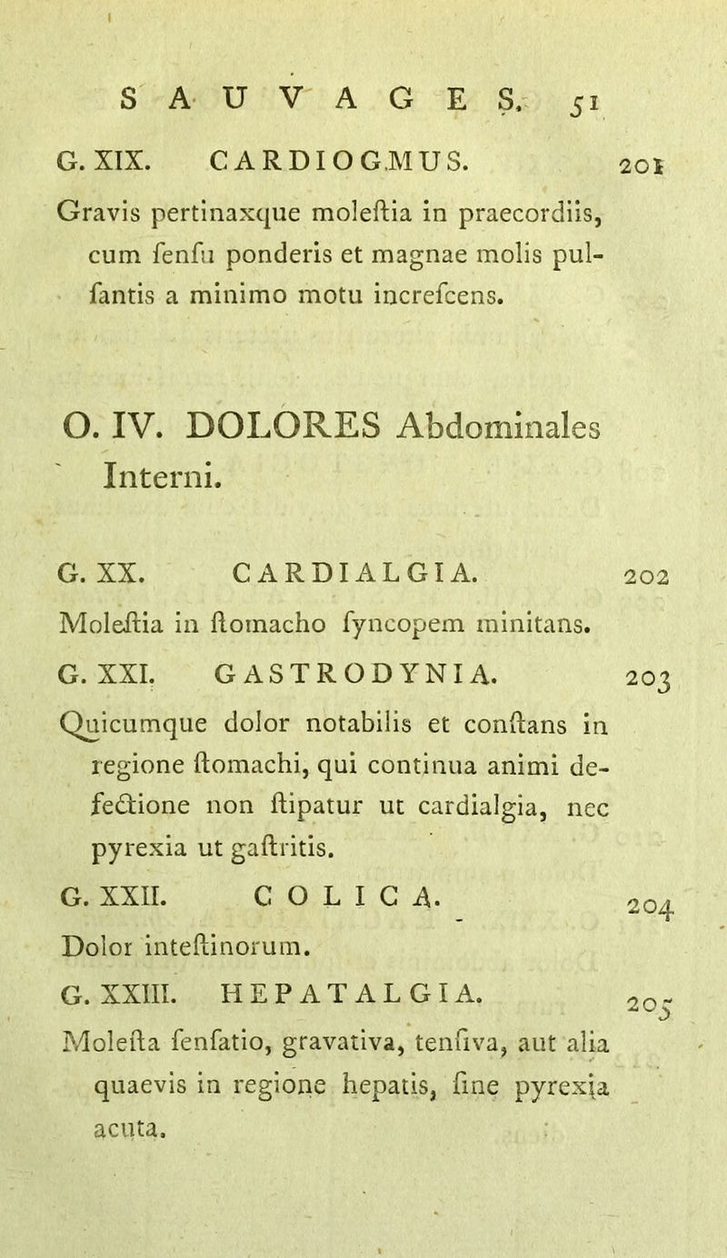 G. XIX. CARDIOGMUS. Gravis pertinaxque moleftia in praecordils, cum fenfu ponderis et magnae molis pul- fantis a minimo motu increfcens. O. IV. DOLORES Abdominales Interni. G. XX. C A R DIA L GI A. 202 Moleftia in floinacho fyncopem minitans. G. XXL GASTRODYNIA. 203 Quicumque dolor notabilis et conftans in regione ftomachi, qui continua animi de- fedione non ftipatur ut cardialgia, nec pyrexia ut gaftritis. G. XXII. C O L I G A. 204 Dolor inteftinorum. G. XXIII. HEPATALGIA. Molefta fenfatio, gravativa, tenfiva, aut alia quaevis in regione hepatis, fine pyrexia acuta.