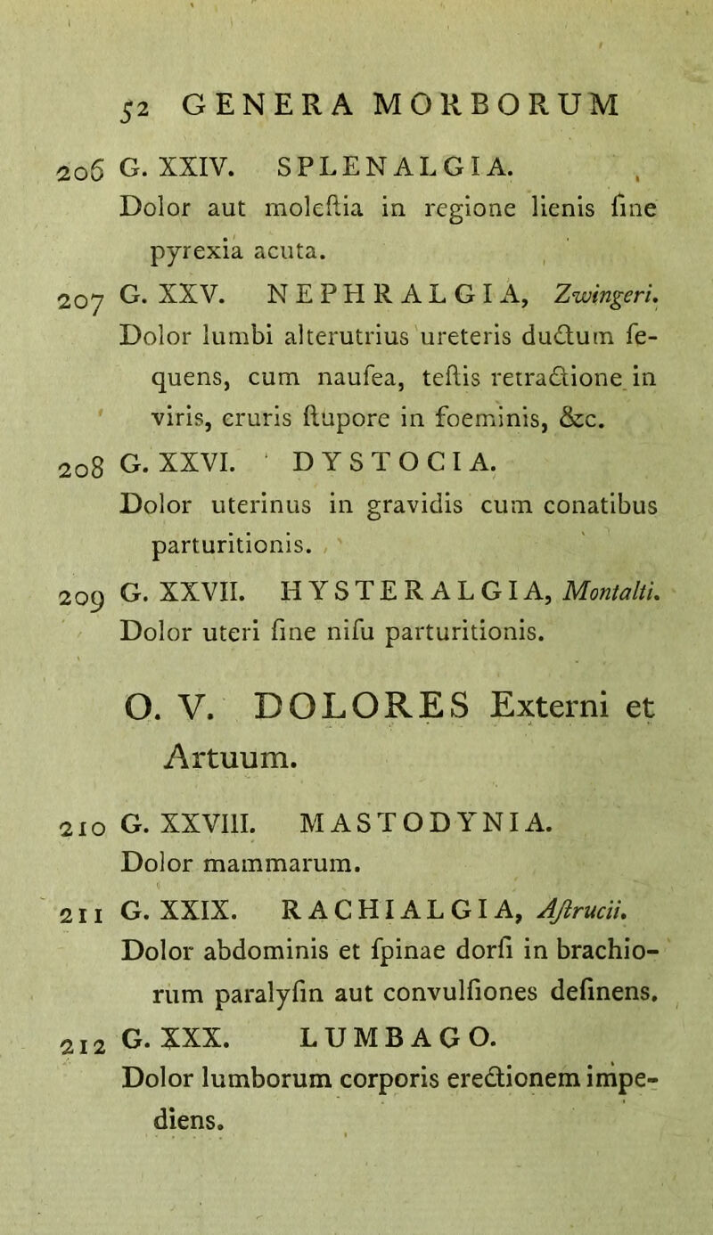 206 G. XXIV. SPLENALGIA. Dolor aut moleflia in regione lienls fine pyrexia acuta. 207 G. XXV. NEPHRALGIA, Zwingeri. Dolor lumbi alterutrius ureteris dudluin fe- quens, cum naufea, teftis retradione in ■viris, cruris ftupore in foeminis, &c. 208 G. XXVI. DYSTOCIA. Dolor uterinus in gravidis cum conatibus parturitionis. 2 09 G. XXVII. H Y S T E R A L GI A, Montalti. Dolor uteri fine nifu parturitionis. O. V. DOLORES Extern! et Artuum. 210 G. XXVIll. MASTODYNIA. Dolor mammarum. 211G. XXIX. R ACHIALGI A, 4/?r«aV. Dolor abdominis et fpinae dorfi in brachio- rum paralyfin aut convulfiones definens, 212 G. XXX. LUMBAGO. Dolor lumborum corporis eredionem inipe- diens.