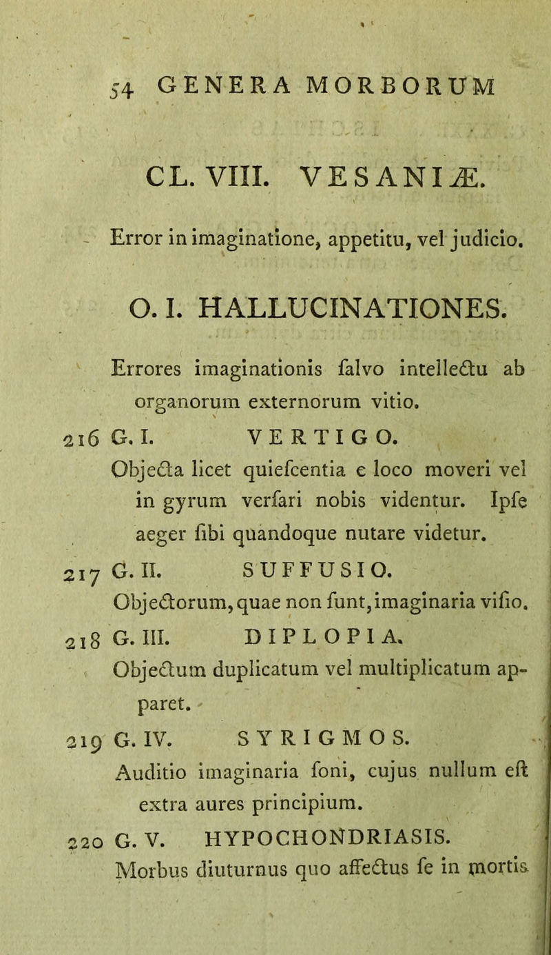CL. VIII. VESANI^. - Error in imaginatione, appetitu, vel judicio. O. I. HALLUCINATIONES. Errores iraaginationis falvo intelle£tu ab organorum externorum vitio. 216 G. I. VERTIGO. Objeda licet quiefcentia e loco mover! vel in gyrum verfari nobis videntur. Ipfe aeger fibi quandoque nutare videtur. 217 G. II. SUFFUSIO. Obje(Torum,quae non funt,imaginaria vifio. 218 G. III. DIPLOPIA. Objeclum duplicatum vel multiplicatum ap- paret. 219 G. IV. S YRIGMOS. Auditio imaginaria foni, cujus nullum eft extra aures principium. 220 G.v. hypochondriasis. Morbus diuturnus quo affedtus fe in mortis