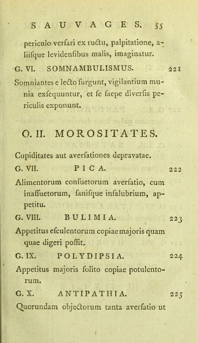 periculo verfari ex rudu, palpitatione, a- llifque levidenfibus malis, imaginatur. G. VI. SOMNAMBULISMUS. Somniantes e ledo furgiint, vigllantium mu- nia exfequuntur, et fe faepe diverfis pe- riculis exponunt. O. II. MOROSITATES. Cuplditates aut averfatlones depravatae. G. VII. PICA. Alimentorum confuetoriim averfatio, cum inaffuetorum, fanifque infalubrium, ap- petitu. G. VIII. BULIMIA. Appetitus efculentorum copiaemajoris quam quae digeri poffit. G. IX. POLYDIPSIA. Appetitus majorls foUto copiae potulento- rum. G.X. ANTIPATHIA. Quorundam objedorum tanta averfatio ut 221 222 223 224 225 I