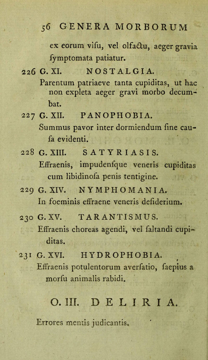 ex eorum vifu, vel olfactu, aeger gravia fymptomata patiatur. 226 G. XI. NOSTALGIA. Parentum patriaeve tanta cupiditas, ut hac non expleta aeger gravi morbo decum- bat. 227 G. XII. PANOPHOBIA. Summus pavor inter dormiendum fine cau- fa evidenti. 228 G. XIII. SATYRIASIS. Effraenis, impudenfque veneris cupiditas cum libidinofa penis tentigine. 229 G. XIV. NYMPHOMANIA. In foeminis effraene veneris defiderium. 230 G.XV. TARANTISMUS. Eifraenis choreas agendi, vel faltandi cupi- ditas. 231 G. XVI. HYDROPHOBIA. Effraenis potulentorum averfatio, faepius a morfu animalis rabidi. O. III. D E L I R r A, Errores mends judicantis.