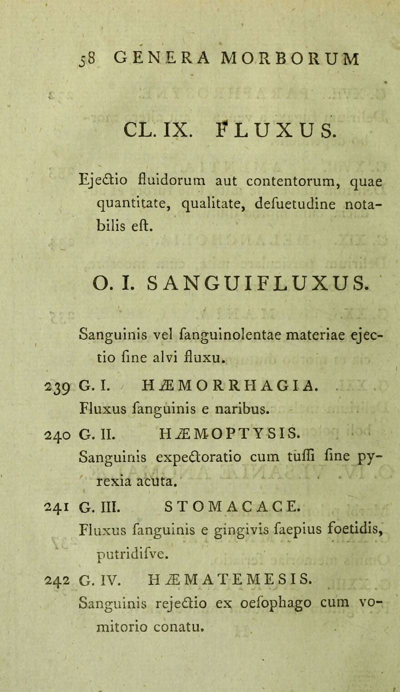 CL. IX. F L U X U S. Ejedio fluidorutn aut contentorum, quae quantitate, qualitate, defuetudine nota- bilis eft. O. I. S ANGUIFLUXUS. Sanguinis vel fanguinolentae materiae ejec- tio fine alvi fluxu. 239 G. I. H jE M O R R H A G I A. Fluxus fanguinis e naribus. 240G.II. HiEMOPTYSIS. Sanguinis expedtoratio cum tufli fine py- rexia acuta. 241 G. III. STOMACACE. Fluxus fanguinis e gingivis faepius foetidis, putridifve. 242 G. iV. H^MATEMESIS. Sanguinis rejedlio ex oefophago cum vo- mitorio conatu.