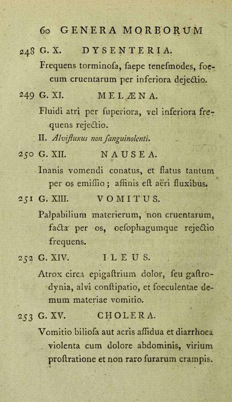 248 G. X. D Y S E N T E R I A. Frequens torminofa, faepe tenefmodes, foc- cum cruentarum per inferiora dejedio. 249 G. XI. MEL iENA. Fluidi atri per fuperiora, vel inferiora fre-r -qiiens rejedio. II. Alvijluxus non fanguinolenti. 250 G. XII. NAUSEA. Inanis vomendi conatus, et flatus tantum per os emilTio ; affinis eft aeri fluxibus. 251 G. XIII. VOMITUS. Palpabilium materierum, non cruentarum, fada' per os, oefophagumque rejedio frequens. 252 G. XIV. ILEUS. ! . Atrox circa epigaftrium dolor, feu gaftro- dynia, alvi conftipatio, et foeculentae de- mum materiae vomitio. 253 G. XV. CHOLERA. Vomitio biliofa aut acris affidua et diarrhoea violenta cum dolore abdominis, virium proftratione et non raro furarum crampis.