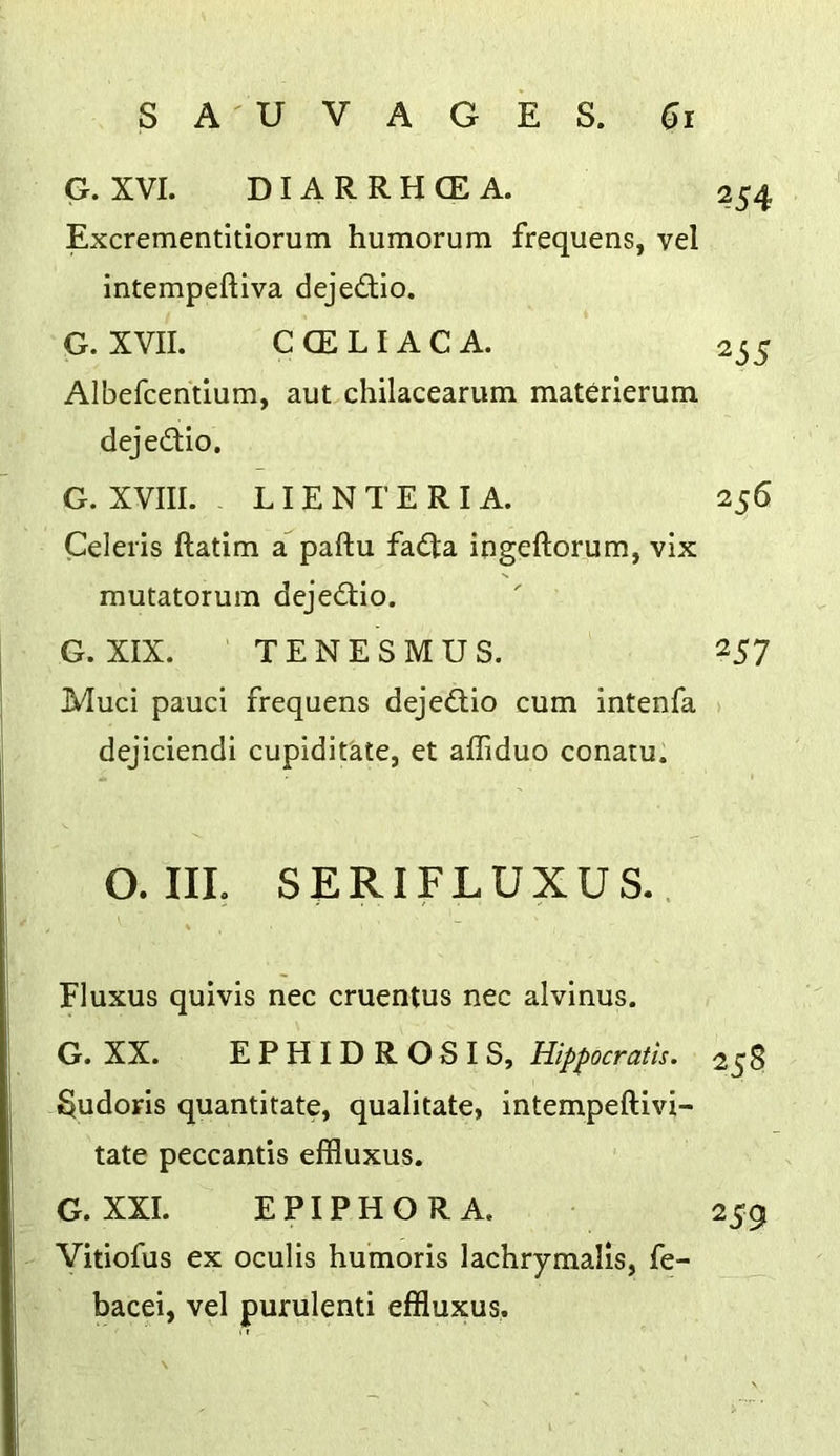 G. XVI. DIARRHCEA. 254 Excrementitiorum humorum frequens, vel intempeftiva dejedio. G. XVII. C (ELI AC A. 255 Albefcentlum, aut chilacearum materierum dejedio. G. XVIII. LIEN TER I A. 256 Celeris ftatim a paftu fadta ingeftorum, vix mutatorum dejedtio. G. XIX. TENESMUS. 257 Muci pauci frequens dejedlio cum intenfa > dejiciendi cupiditate, et alTiduo conatu. O. IIL SERIFLUXUS.. Fluxus quivis nec cruentus nec alvinus. G. XX. EPHIDROSIS, Hippocratts. 258 §udoris quantitate, qualitate, intempeftivi- tate peccantis effluxus. G. XXL EPIPHORA. 259 Vitiofus ex oculis humoris lachrymalis, fe- bacei, vel purulenti effluxus.