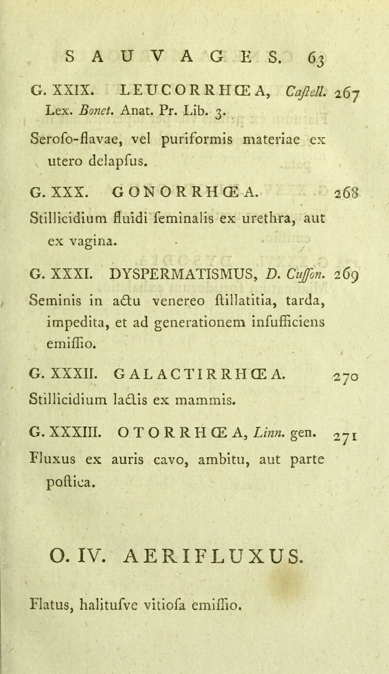 G.XXIX. LEUCORRHCEA, Cafiell. 26J Lex. Bonet. Anat. Pr. Lib. 3. / Serofo-flavae, vel puriformis materiae ex utero delapfus. G. XXX. GONORRHCEA. 268 Stlllicidlum fluidi feminalis ex urethra, aut ex vagina. G. XXXI. DYSPERMATISMUS, D. Cujfon. 269 Seminis in a£tu venei^eo ftillatitia, tarda, impedita, et ad generationem infufficiens emiflio. G. XXXII. GAL ACTIRREICEA. 270 Stillicidium ladlis ex mammis. G. XXXIII. OTORRHCEA, Linn. gen. ^71 Fluxus ex auris cavo, ambitu, aut parte ) poftica. O. IV. AERIFLUXUS. Flatus, halitufve vitiofa emiflio.