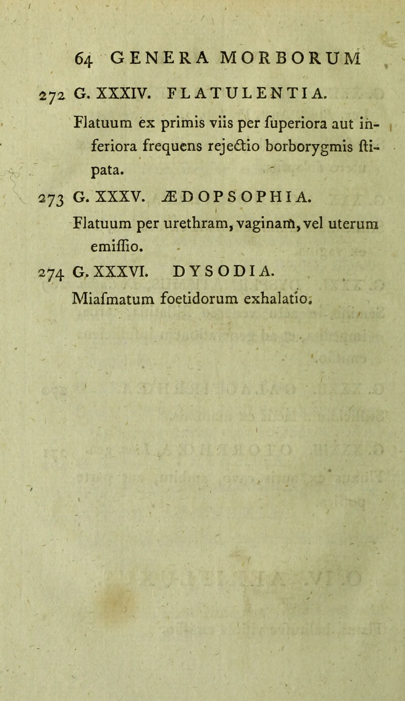 / 64 GENERA MORBORUM , 272 G. XXXIV. FLATULENTIA. Flatuum ex primis viis per fuperiora aut in- ^ feriora frequens rejedtio borborygmis fti- \ 273 G. XXXV. ^DOPSOPHIA. I Flatuum per urethram, vaginaill, vel uterura emiflio. 274 G. XXXVI. D Y S O DI A. Miafmatum foetidorum exhalatio;