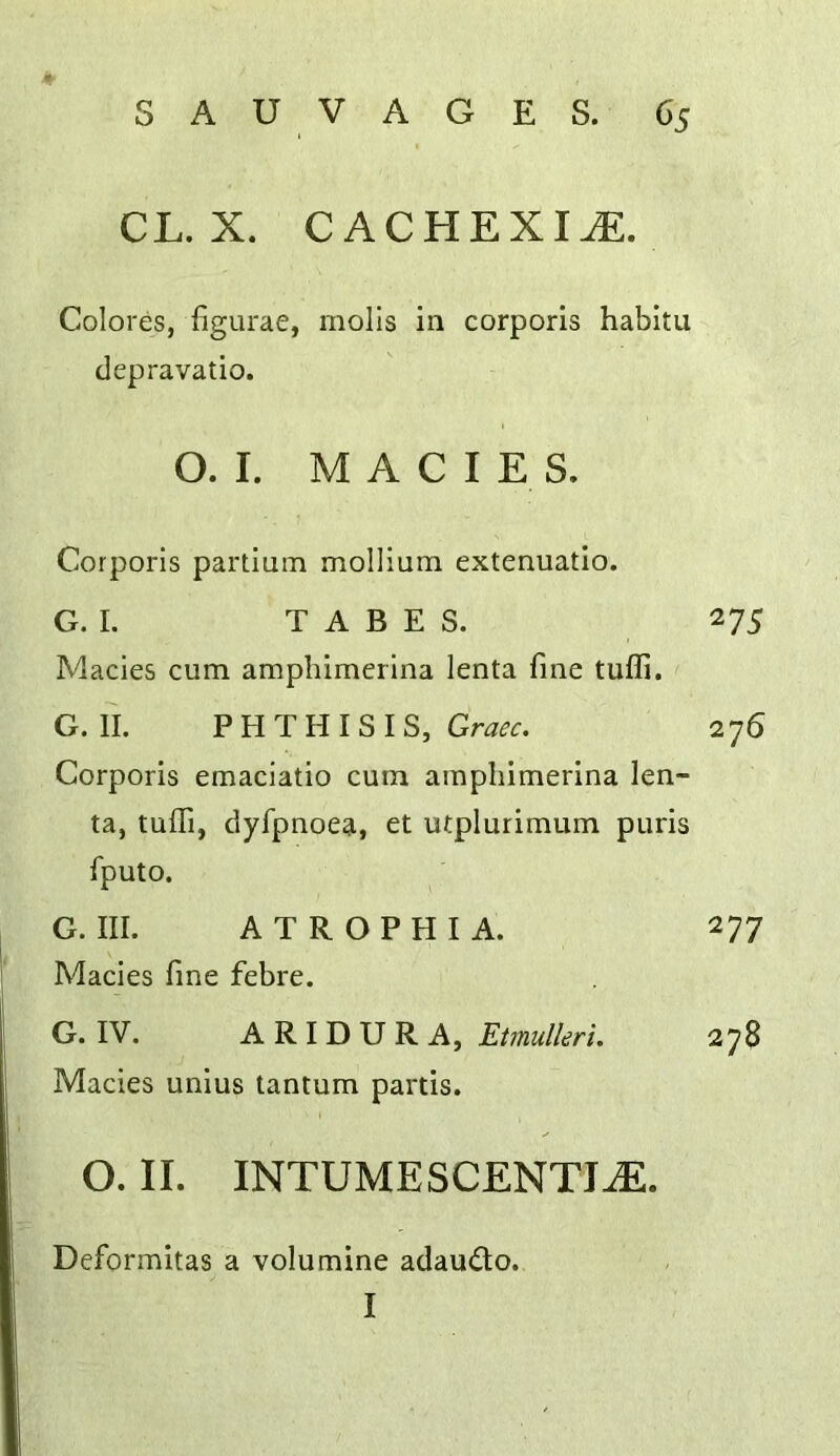 CL. X. CACHEXIiE. Colores, figurae, molls in corporis habitu depravatio. O. I. M A C I E S. Corporis partium mollium extenuatio. G. I. TABES. 275 Macies cum amphimerina lenta fine tufli. G. II. PHTHISIS, 276 Corporis emaciatio cum amphimerina len- ta, tufli, dyfpnoea, et utplurimum puris fputo. G. III. ATROPHIA. 277 Macies fine febre. G. IV. A R I D U R A, Etmulleri. 278 Macies unius tantum partis. O. II. INTUMESCENTI^. Deformitas a volumine adaudo. I