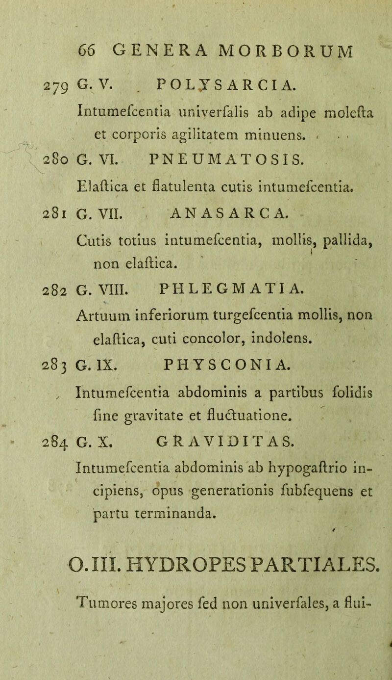 279 G.V. . POLySARCIA. Intumercentia univerfalis ab adipe molefta et corporis agilitatem minuens. ^ 280 G. VI. PNEUMATOSIS. Elaftica et fiatulenta cutis intumefceiitia. 281 G. VII. ANASARCA. Cutis totius intumefcentia, mollis, pallida, I non elaftica. 282 G. VIII. PHLEGMATIA. Artuuin inferiorum turgefcentia mollis, non elaftica, cuti concolor, indolens. 283 G. IX. PHYSCONI A. . Intumefcentia abdominis a partibus folidis fine gravitate et flucftuatione. 284 G. X. GRAVIDITAS. Intumefcentia abdominis ab hypogaftrio in- cipiens, opus generationis fubfequens et partu terminanda. O.III. HYDROPES PARTIALES. Tumores majores fed non univerfales, a fliii-