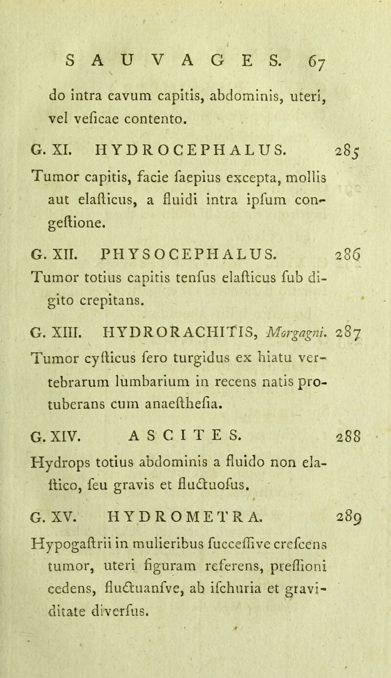do intra cavum capitis, abdominis, uteri, vel veficae contento. G. XL HYDROCEPHALUS. 285 Tumor capitis, facie faepius excepta, mollis aut elafticus, a fluldi intra ipfum con»* gefliione. G. XII. PH YSOCEPH ALUS. 286 Tumor totius capitis tenfus elafticus fub di- gito crepitans. ' G. XIII. HYDRORACHITIS, Morgagni. 287 Tumor cyfticus fero turgidus ex hiatu ver- tebrarum lumbarium in recens natis pro- tuberans cum anaefthefia. G. XIV. ASCITES. 288 Hydrops totius abdominis a fluido non ela- llico, feu gravis et flud;uofus. t G. XV. H Y D R O M E T R A. 289 Hypogaftrii in mulieribus fucceffive crefcens tumor, uteri figuram referens, preffioni cedens, fludluanfve, ab ifchuria et gravi- ditate diverfus.