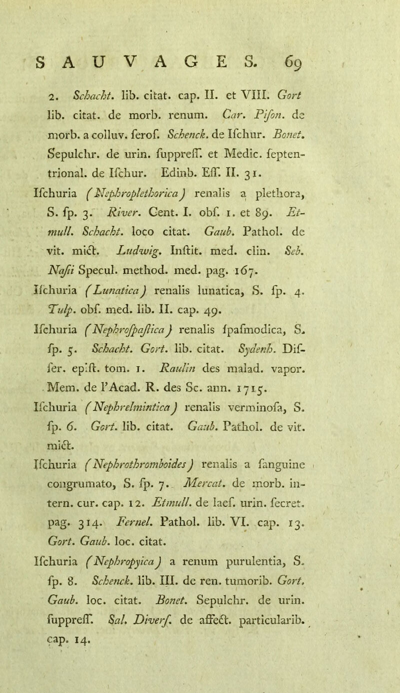 2. Schacht. lib. cltat. cap. II. et VIII. Gort lib. citat. de morb. renum. Car. Pifon. da morb. a colluv. ferof. Schenck, de Ifchur. Bonet, Sepulchr. de urin. TupprelT. et Medic, fepten- trional. de Ifchur. Edinb. EIT. II. 31. Ifchuria (Nsp-hroplethoricaJ renalis a, plethora, S. fp. 3. River. Gent. I. obf. i. et 89. Et- mull. Schacht. loco citat. Gauh. Pathol, de vit. miiH:. Ludwig. Inftit. med. din. Seh. Nafti Specul. method, med. pag. 167. Ifchuria (Lunatica) renalis lunatica, S. fp. 4. ’Tulp. obf. med. lib. II. cap. 49. Ifchuria (NephrofpajlicaJ renalis fpafmodica, S* fp. 5. Schacht. Gort. lib. citat. Sydenh. Dif- fer. epift. tom. I. Raulin des malad. vapor. Mem. de I’Acad. R. des Sc. aim. 1715. Ifchuria (NephrelminticaJ renalis verminofa, S. fp. 6. Gort. lib. citat. Gaub. Pathol, de vit. mid. Ifchuria (NephrothromboidesJ renalis a fanguine coagrumato, S. fp. 7. Mercat. de morb. in- tern. cur. cap. 12. Etmull. de laef. urin. fecret. pag. 314. Fermi. Pathol, lib. VI. cap. 13. Gort. Gaub. loc. citat. Ifchuria (NephropyicaJ a renum purulentia, S. fp. 8. Schenck. lib. III. de ren. tumorib. Gort. Gaub. loc. citat. Bonet. Sepulchr. de urin. fupprelT. Sal. Diver/, de affed. particularib. cap. 14.