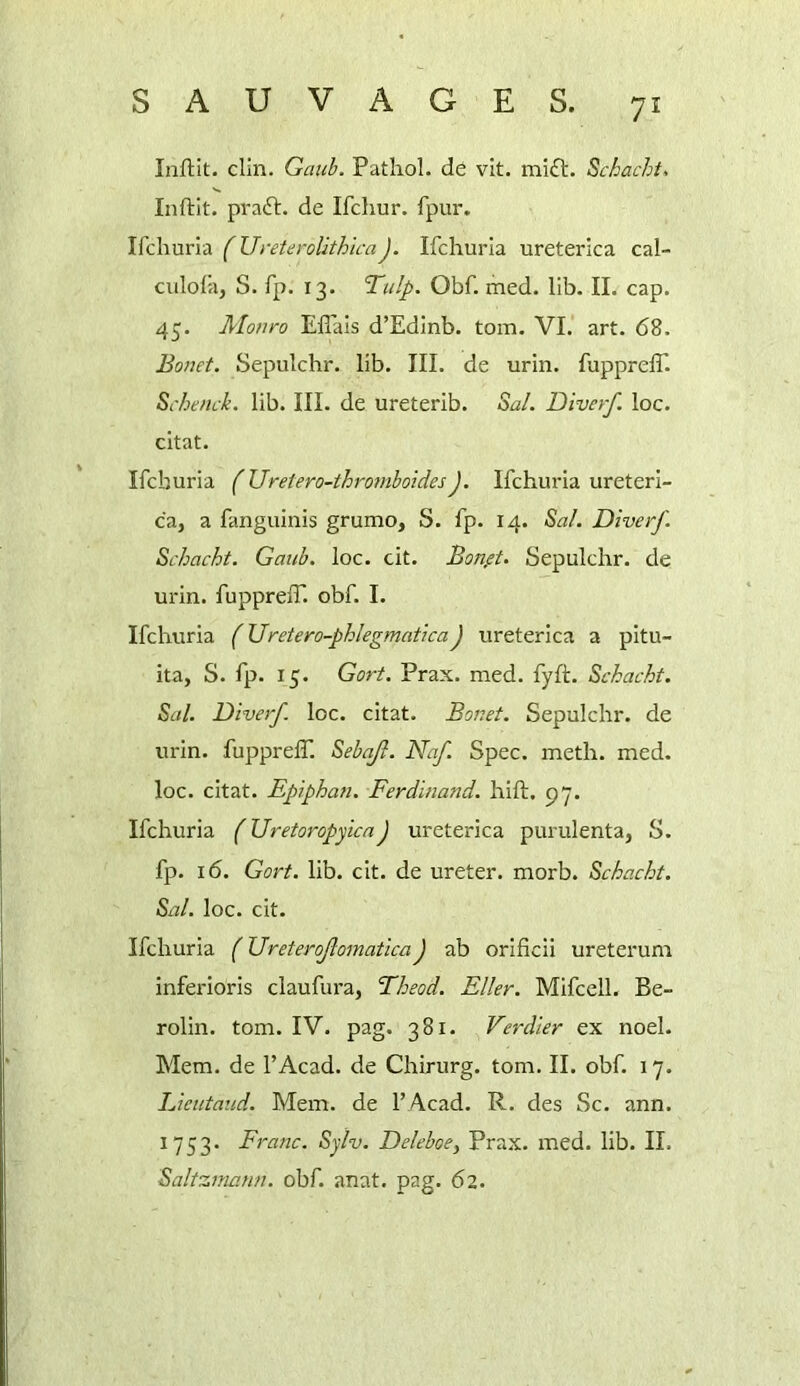 Infilit. clln. Gcmh. Pathol, de vit. mift. Schacht, Inftit. praft. de Ifchur. fpur. \{c\\xxv\z. (UreteroUthlcaJ. Ifchurla ureterica cal- culol’a, S. rp. 13. Tulp. Obf. ihed. lib. II. cap. 45. Monro Eflals d’Edinb. tom. VI. art. 68. Bonet. Sepulchr. lib. III. de urin. fupprelT. Schenck. lib. III. de ureterib. Sal. Diverf. loc. chat. Ifchuria (Ureiero-thromboidesJ. Ifchuria ureteri- ca, a fanguinis grumo, S. fp. 14. Sal. Diverf. Schacht. Gaiib. loc. cit. Bonft. Sepulchr. de urin. fupprelT. obf. I. Ifchuria (Uretero-phlegmatica) ureterica a pltu- ita, S. fp. 15. Gort. Prax. med. fyft. Schacht. Sal. Diverf loc. citat. Bonet. Sepulchr. de urin. fupprelT. Sehajl. Naf. Spec. meth. med. loc. citat. Epiphan. Ferdinand, hill. py. Ifchuria (UretoropyicaJ ureterica purulenta, S. fp. 16. Gort. lib. cit. de ureter, morb. Schacht. Sal. loc. cit. Ifchuria (Ureterojlomatica J ab orlficii ureterum inferloris claufura, Theod. Eller. Mifcell. Be- rolin. tom. IV. pag. 381. Verdier ex noel. Mem. de TAcad. de Chirurg. tom. II. obf. 17. Lieutaud. Mem. de TAcad. R. des Sc. ann. 1753. Franc. Sylv. Deleboe, Prax. med. lib. II. Saltzniann. obf. anat. pag. 62.