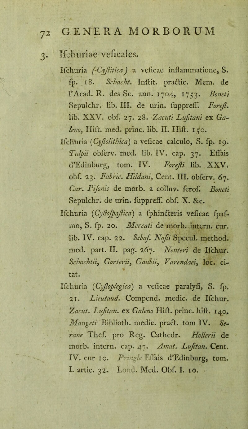 3. Ifchuriae veficales. Ifchuria ('CyjiiticaJ a veficae inflammatione, S- fp. 18. Schacht. Inftit. pra<SUc. Mem. de I’Acad. R. des Sc. arm. 1704, 1753. Boneti Sepulchr. lib. III. de urin. fuppreir. Forejl. lib. XXV. obf. 27. 28. 7.acuti Ltifitani ex Ga- le?iOy Hift. nied. princ. lib. II. Hift. 130. Ifchlu'ia [Cyjlolithica) a veficae calculo, S. fp. 19. Tulpii obferv. med. lib. IV. cap. 37. ElTais ci’Edinburg, tom. IV. Forejli lib. XXV. obf. 23. Fabric. FUldani^ Cent. III. obferv. 67. Car. Fifonis de morb. a colluv. ferof. Boneti Sepulchr. de urin. fupprelf. obf. X. &c. Ifchuria {Cydofpajiica) a fphinfteris veficae fpaf- mo, S. fp. 20. Mercati de morb.-intern, cur. lib. IV. cap. 22. BehaJ. Nafti Specul. method, med. part. II. pag. 267. Nenteri de Ifchur. Schachtiiy Gorterii^ Gaubii, Varendaei^ loc. ci- tat. Ifchuria [Cyjlopkgica') a veficae paralyfi, S. fp. 21. Lieutaud. Compend. medic, de Ifchur. 7.acut. Lufitan. ex Galena Hift. princ. hift. 140, Mangeti Biblioth. medic. pra<ft. tom IV. Se- rane Thef. pro Reg. Cathedr. Hollerii de '■ morb. intern, cap. 47. Aniat. Lufitan. Cent. IV. cur 10. Pringle Eftais d’Edinburg, tom. I. artic. 32. Lond. Med. Obf. I. 10.