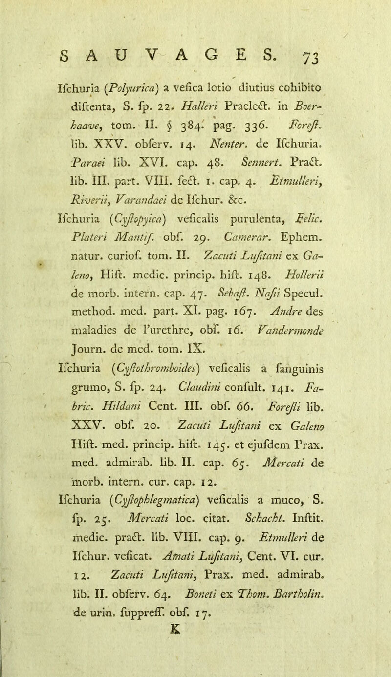 Ifchuria {Polyuricd) a vefica lotio diutius cohibito diftenta, S. fp. 22. Halleri Praeleft. in Boer- haave, tom. II. § 384.' pag. 336. Forejl. lib. XXV. obferv. 14. Neuter, de Ifchuria. Paraei lib. XVI. cap. 48. Sennert. Praft. lib. III. part. VIII. fe£l. i. cap. 4. Etmullerly Riveriiy VaraJidaei de Ifchui*. &c. Ifchuria [Cyjlopyica) velicalis purulenta, pelic. Plateri Mautif obf. 29. Camerar. Ephem. natur. curiof. tom. II. Zacuti Lufitaiii ex Ga- leuo, Hift. medic, princip. hill:. 148. Hollerii de morb. intern, cap. 47. Sebajl. Nafii Specul. method, med. part. XI. pag. 167. Audre des maladies de I’urethrc, obf. 16. Vandermonde Journ. de med. tom. IX. Ifchuria [Cyjlothromboides) velicalis a fanguinis grumo, S. fp. 24. Claudmi confult. 141. Fa- bric. Hildani Cent. III. obf. 66. Forejli lib. XXV. obf. 20. Zacuti Lujitani ex Galena Hift. med. princip. hift. 145. et ejufdem Prax. med. admirab. lib. II. cap. 65. Mercati de morb. intern, cur. cap. 12. Ifchuria [Cyjiophlegmatica) velicalis a muco, S. fp. 25. Mercati loc. citat. Schacht. Inftit. medic, praft. lib. VIII. cap. 9. Ftmulleri de Ifchur. velicat. Afnati Lufitani, Cent. VI. cur. 12. Zacuti Luftta7iiy Prax. med. admirab. lib. II. obferv. 64. Boneti ex Thom. Bartholin. de urin. fupprelT. obf. 17. K